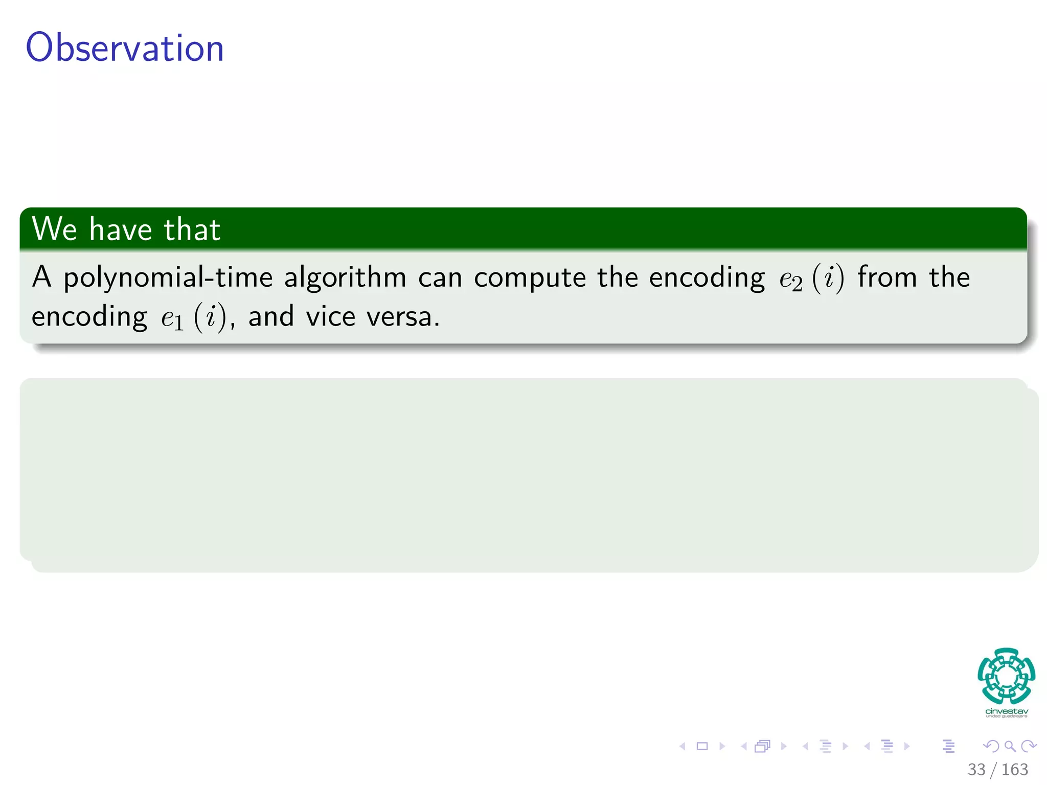Observation
We have that
A polynomial-time algorithm can compute the encoding e2 (i) from the
encoding e1 (i), and vice versa.
Something Notable
If two encodings e1 and e2 of an abstract problem are polynomially related
We have that if the problem is polynomial-time solvable or not is
independent of which encoding we use.
33 / 163
 