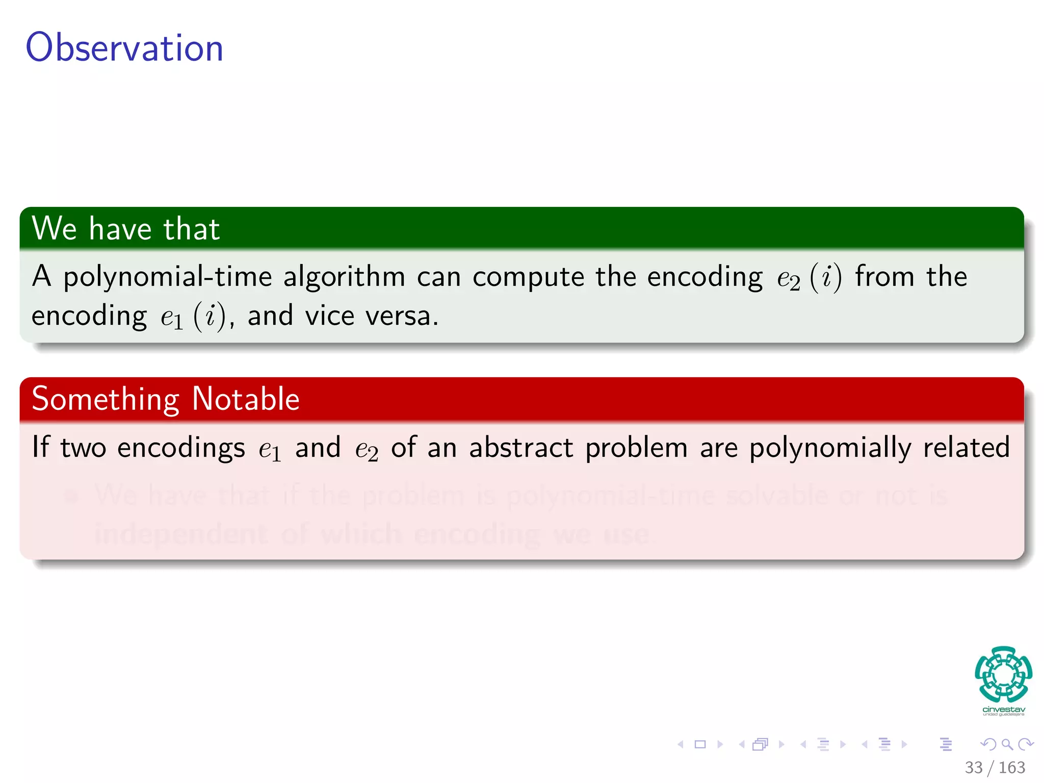 Observation
We have that
A polynomial-time algorithm can compute the encoding e2 (i) from the
encoding e1 (i), and vice versa.
Something Notable
If two encodings e1 and e2 of an abstract problem are polynomially related
We have that if the problem is polynomial-time solvable or not is
independent of which encoding we use.
33 / 163
 
