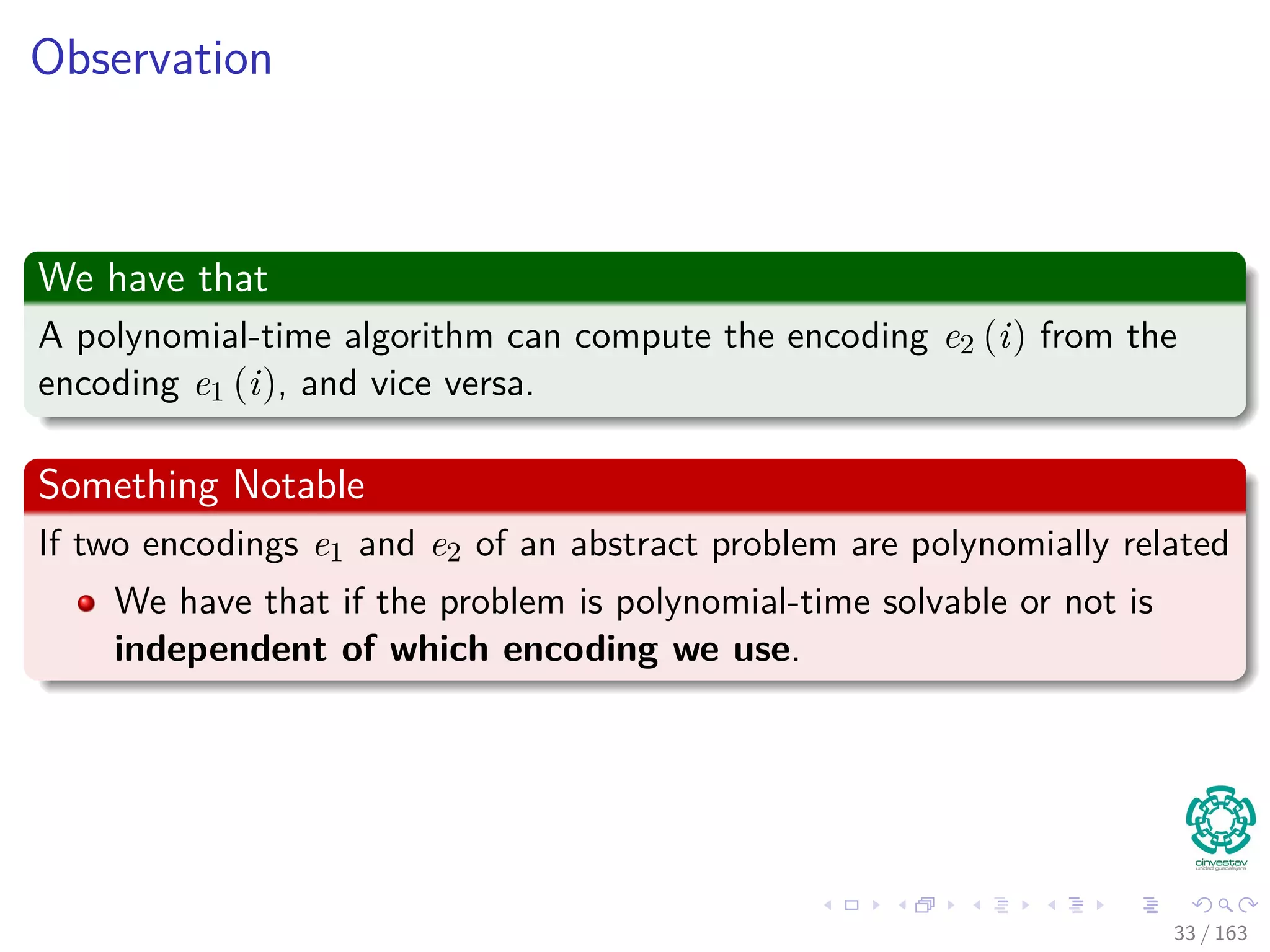 Observation
We have that
A polynomial-time algorithm can compute the encoding e2 (i) from the
encoding e1 (i), and vice versa.
Something Notable
If two encodings e1 and e2 of an abstract problem are polynomially related
We have that if the problem is polynomial-time solvable or not is
independent of which encoding we use.
33 / 163
 