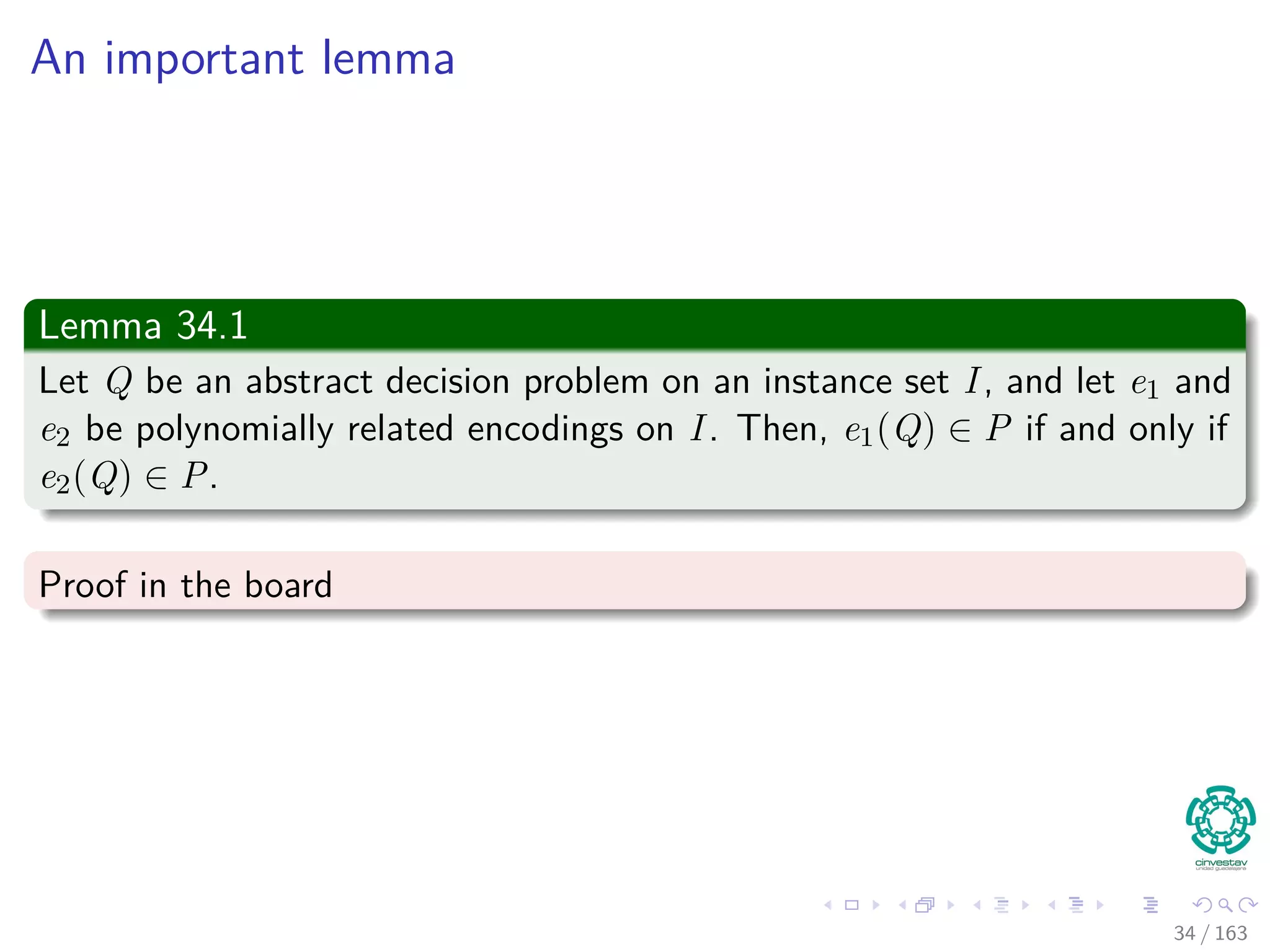 An important lemma
Lemma 34.1
Let Q be an abstract decision problem on an instance set I, and let e1 and
e2 be polynomially related encodings on I. Then, e1(Q) ∈ P if and only if
e2(Q) ∈ P.
Proof in the board
34 / 163
 