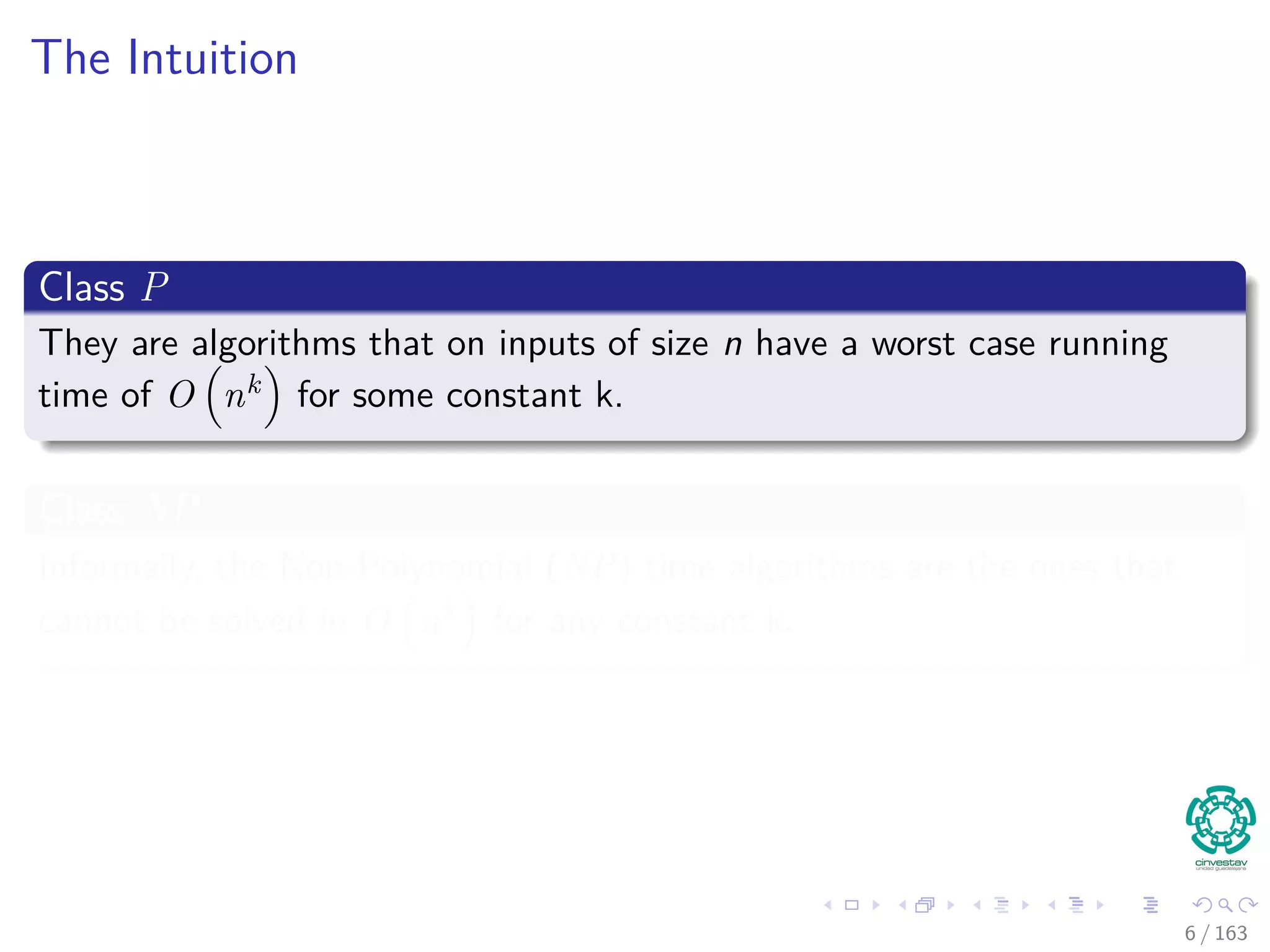 The Intuition
Class P
They are algorithms that on inputs of size n have a worst case running
time of O nk for some constant k.
Class NP
Informally, the Non-Polynomial (NP) time algorithms are the ones that
cannot be solved in O nk for any constant k.
6 / 163
 