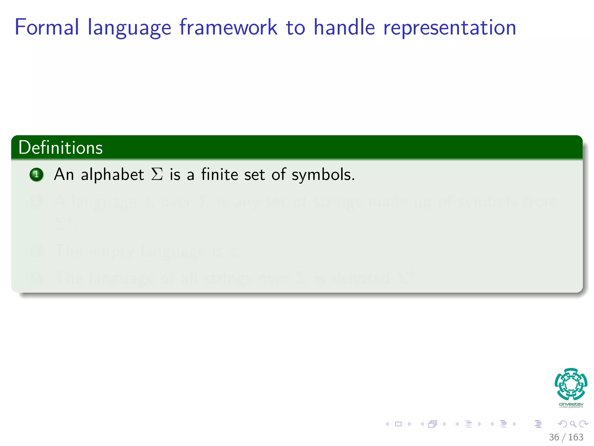 Formal language framework to handle representation
Deﬁnitions
1 An alphabet Σ is a ﬁnite set of symbols.
2 A language L over Σ is any set of strings made up of symbols from
Σ∗.
3 The empty language is ε.
4 The language of all strings over Σ is denoted Σ∗.
36 / 163
 