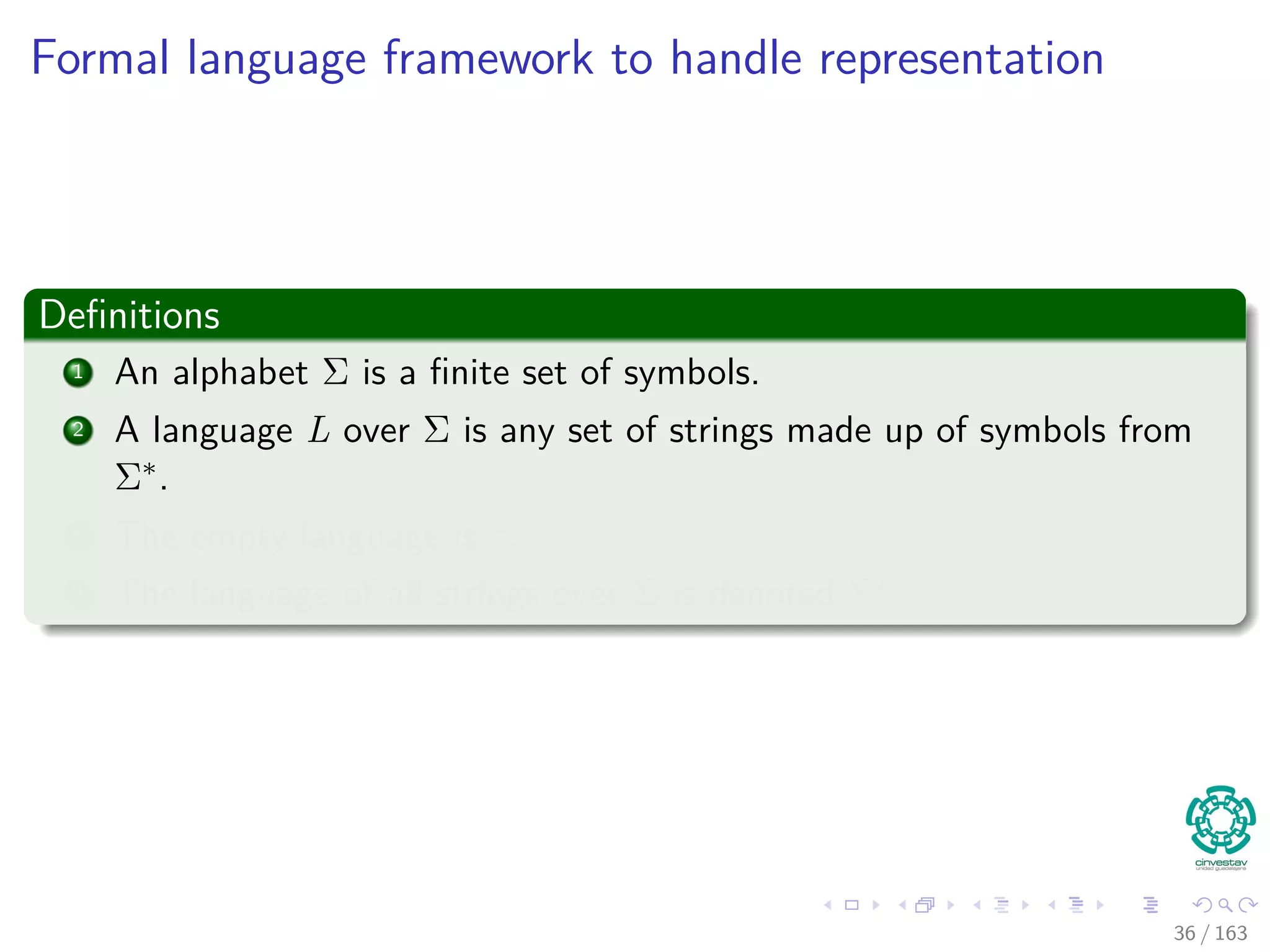 Formal language framework to handle representation
Deﬁnitions
1 An alphabet Σ is a ﬁnite set of symbols.
2 A language L over Σ is any set of strings made up of symbols from
Σ∗.
3 The empty language is ε.
4 The language of all strings over Σ is denoted Σ∗.
36 / 163
 