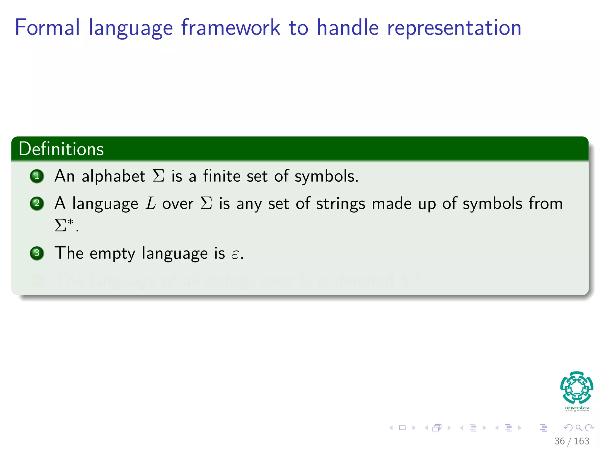 Formal language framework to handle representation
Deﬁnitions
1 An alphabet Σ is a ﬁnite set of symbols.
2 A language L over Σ is any set of strings made up of symbols from
Σ∗.
3 The empty language is ε.
4 The language of all strings over Σ is denoted Σ∗.
36 / 163
 