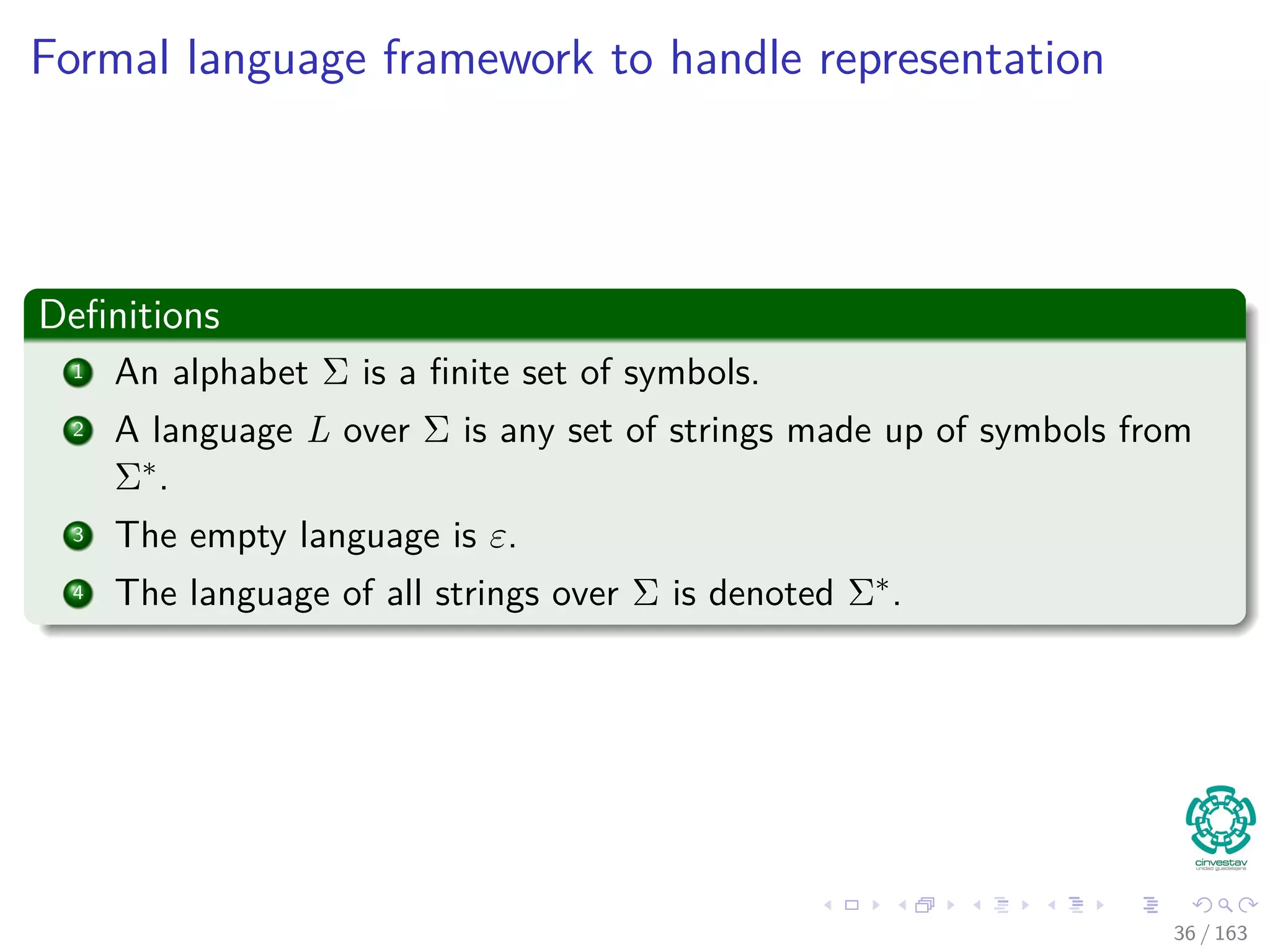 Formal language framework to handle representation
Deﬁnitions
1 An alphabet Σ is a ﬁnite set of symbols.
2 A language L over Σ is any set of strings made up of symbols from
Σ∗.
3 The empty language is ε.
4 The language of all strings over Σ is denoted Σ∗.
36 / 163
 
