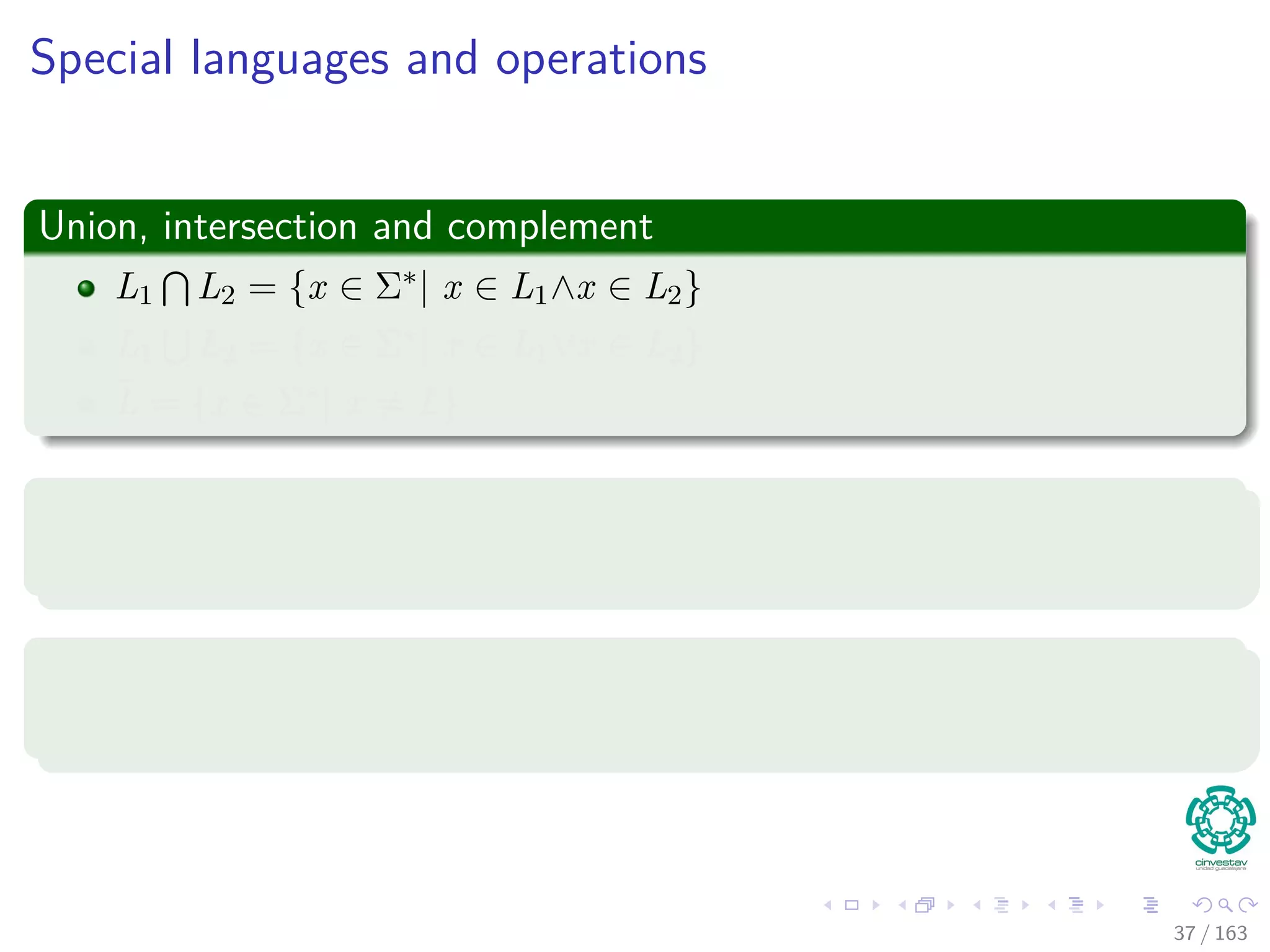 Special languages and operations
Union, intersection and complement
L1 L2 = {x ∈ Σ∗| x ∈ L1∧x ∈ L2}
L1 L2 = {x ∈ Σ∗| x ∈ L1∨x ∈ L2}
¯L = {x ∈ Σ∗| x = L}
Concatenation
L = {x1x2 | x1 ∈ L1 and x2 ∈ L2}
Kleene closure
L∗ = {ε} L2 L3 ...
37 / 163
 