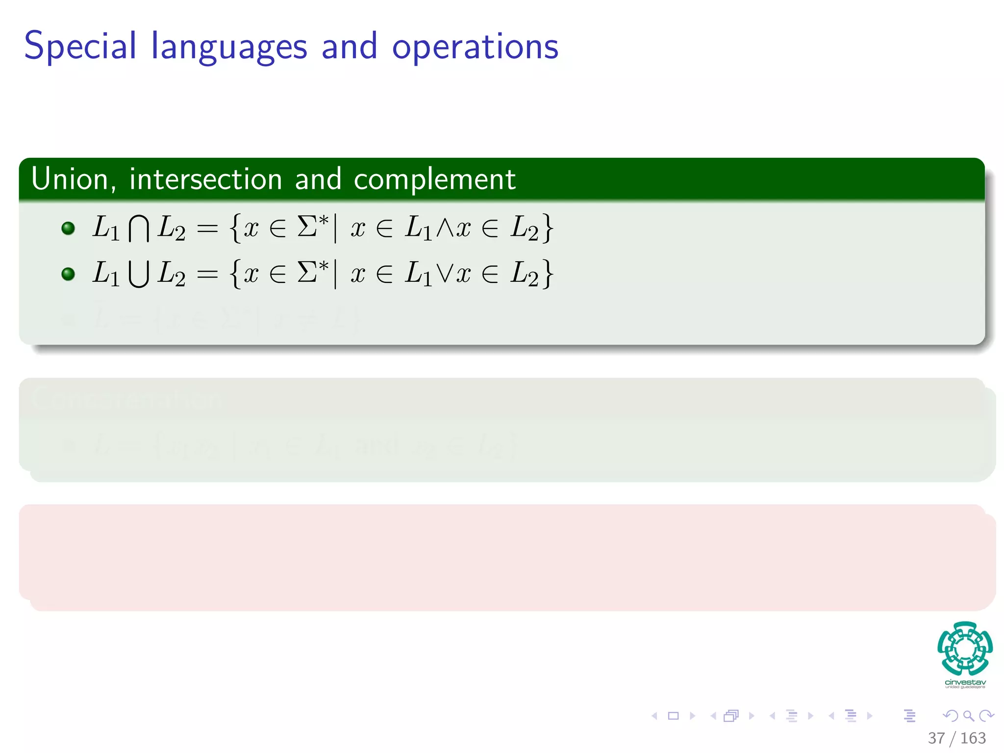 Special languages and operations
Union, intersection and complement
L1 L2 = {x ∈ Σ∗| x ∈ L1∧x ∈ L2}
L1 L2 = {x ∈ Σ∗| x ∈ L1∨x ∈ L2}
¯L = {x ∈ Σ∗| x = L}
Concatenation
L = {x1x2 | x1 ∈ L1 and x2 ∈ L2}
Kleene closure
L∗ = {ε} L2 L3 ...
37 / 163
 