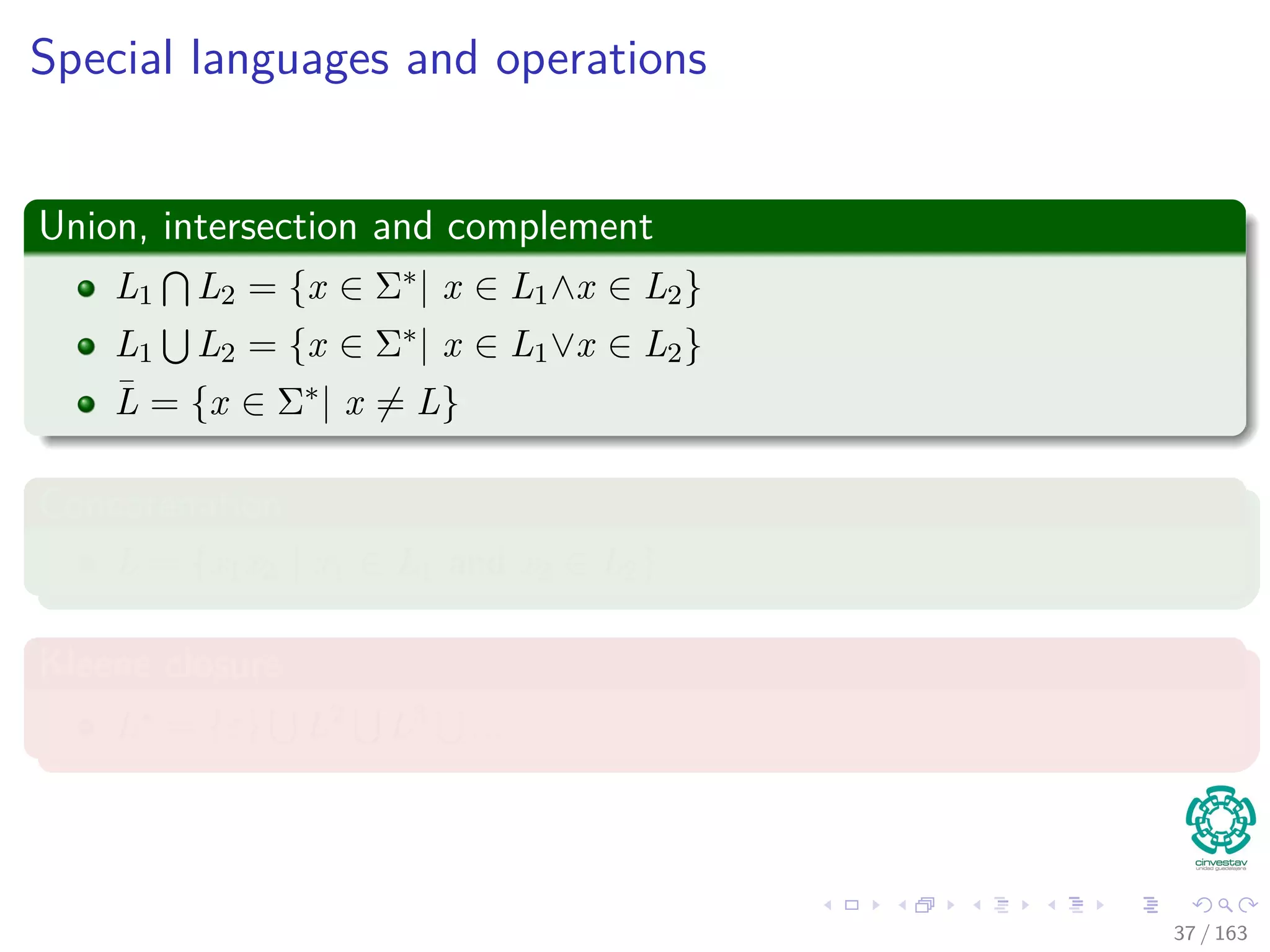 Special languages and operations
Union, intersection and complement
L1 L2 = {x ∈ Σ∗| x ∈ L1∧x ∈ L2}
L1 L2 = {x ∈ Σ∗| x ∈ L1∨x ∈ L2}
¯L = {x ∈ Σ∗| x = L}
Concatenation
L = {x1x2 | x1 ∈ L1 and x2 ∈ L2}
Kleene closure
L∗ = {ε} L2 L3 ...
37 / 163
 
