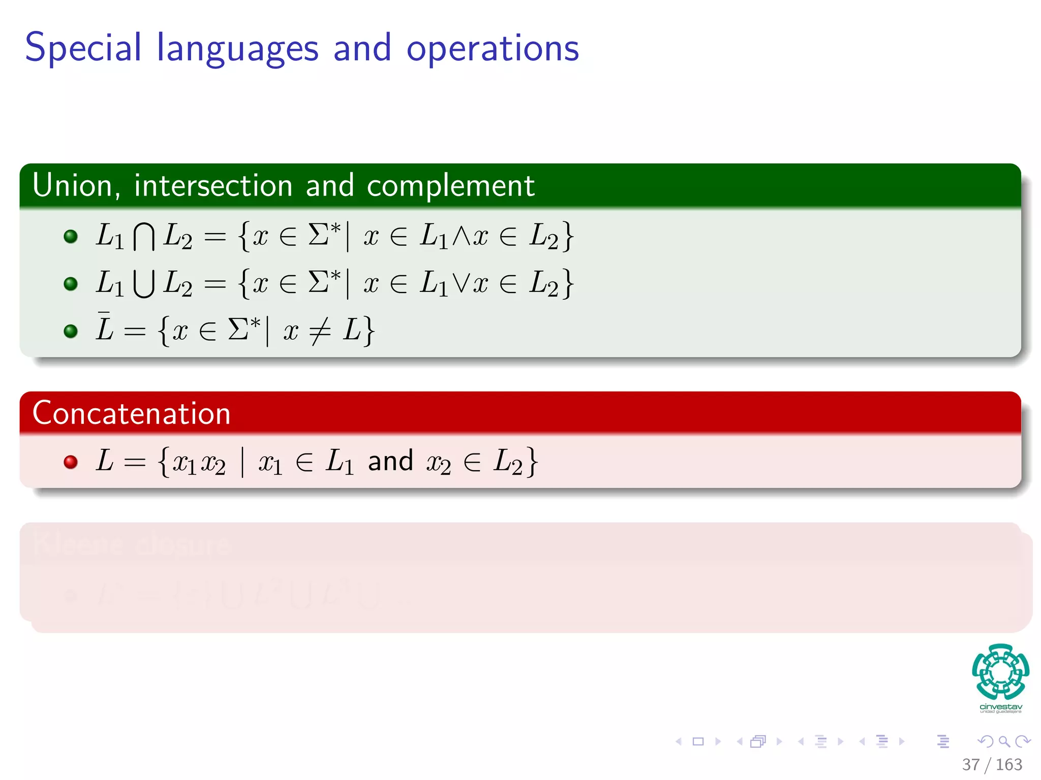Special languages and operations
Union, intersection and complement
L1 L2 = {x ∈ Σ∗| x ∈ L1∧x ∈ L2}
L1 L2 = {x ∈ Σ∗| x ∈ L1∨x ∈ L2}
¯L = {x ∈ Σ∗| x = L}
Concatenation
L = {x1x2 | x1 ∈ L1 and x2 ∈ L2}
Kleene closure
L∗ = {ε} L2 L3 ...
37 / 163
 