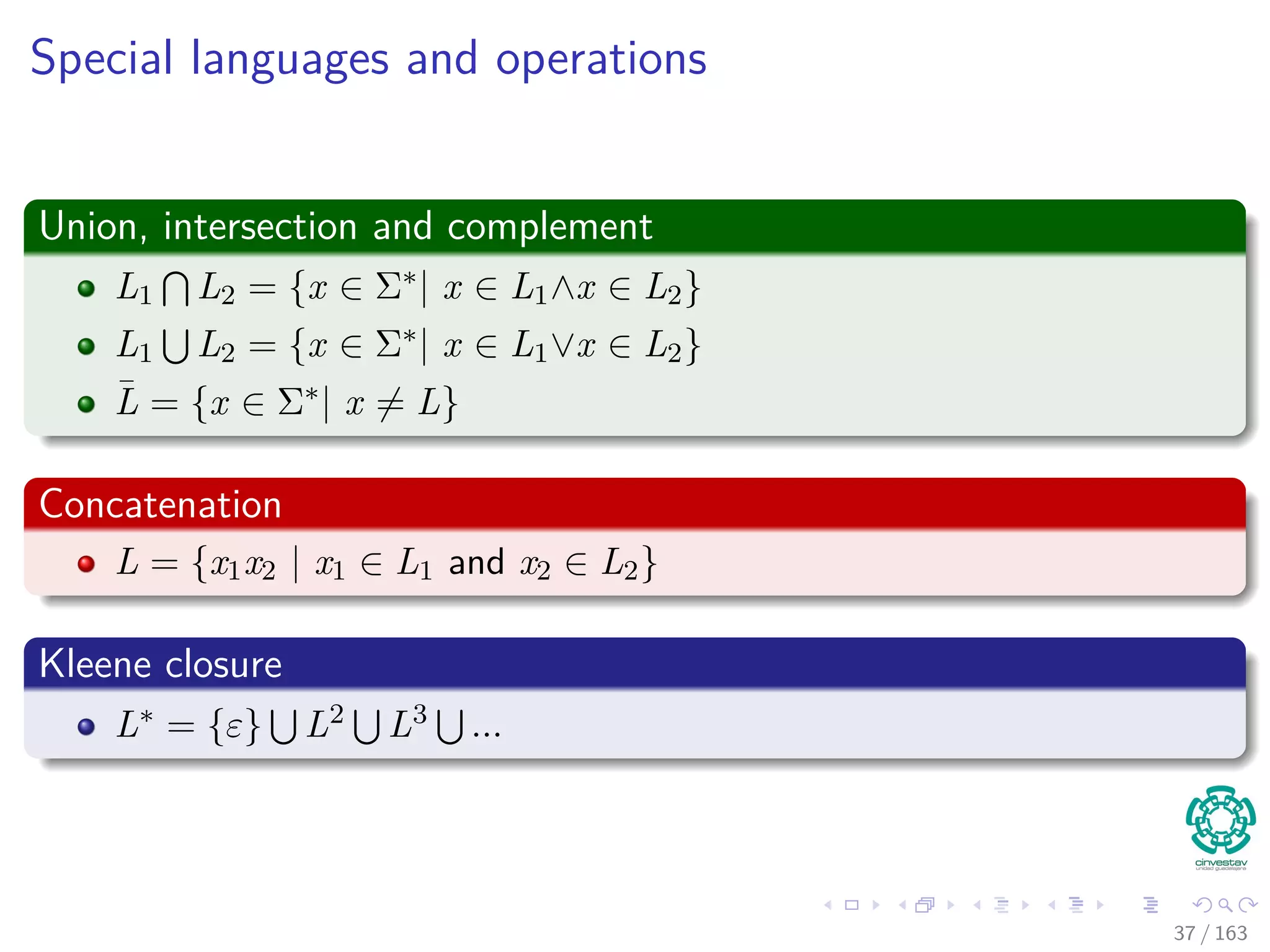 Special languages and operations
Union, intersection and complement
L1 L2 = {x ∈ Σ∗| x ∈ L1∧x ∈ L2}
L1 L2 = {x ∈ Σ∗| x ∈ L1∨x ∈ L2}
¯L = {x ∈ Σ∗| x = L}
Concatenation
L = {x1x2 | x1 ∈ L1 and x2 ∈ L2}
Kleene closure
L∗ = {ε} L2 L3 ...
37 / 163
 