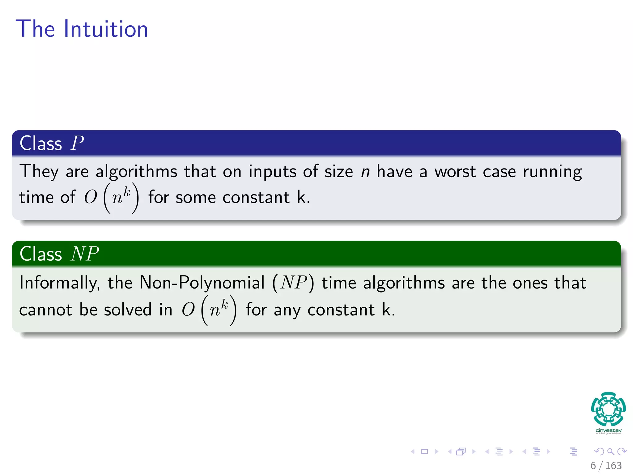 The Intuition
Class P
They are algorithms that on inputs of size n have a worst case running
time of O nk for some constant k.
Class NP
Informally, the Non-Polynomial (NP) time algorithms are the ones that
cannot be solved in O nk for any constant k.
6 / 163
 