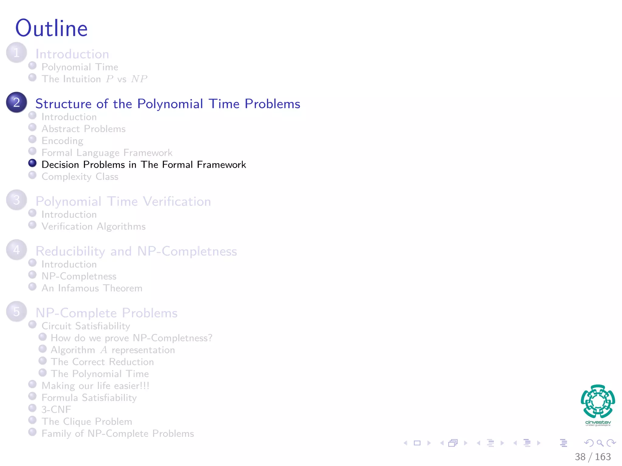 Outline
1 Introduction
Polynomial Time
The Intuition P vs NP
2 Structure of the Polynomial Time Problems
Introduction
Abstract Problems
Encoding
Formal Language Framework
Decision Problems in The Formal Framework
Complexity Class
3 Polynomial Time Veriﬁcation
Introduction
Veriﬁcation Algorithms
4 Reducibility and NP-Completness
Introduction
NP-Completness
An Infamous Theorem
5 NP-Complete Problems
Circuit Satisﬁability
How do we prove NP-Completness?
Algorithm A representation
The Correct Reduction
The Polynomial Time
Making our life easier!!!
Formula Satisﬁability
3-CNF
The Clique Problem
Family of NP-Complete Problems
38 / 163
 