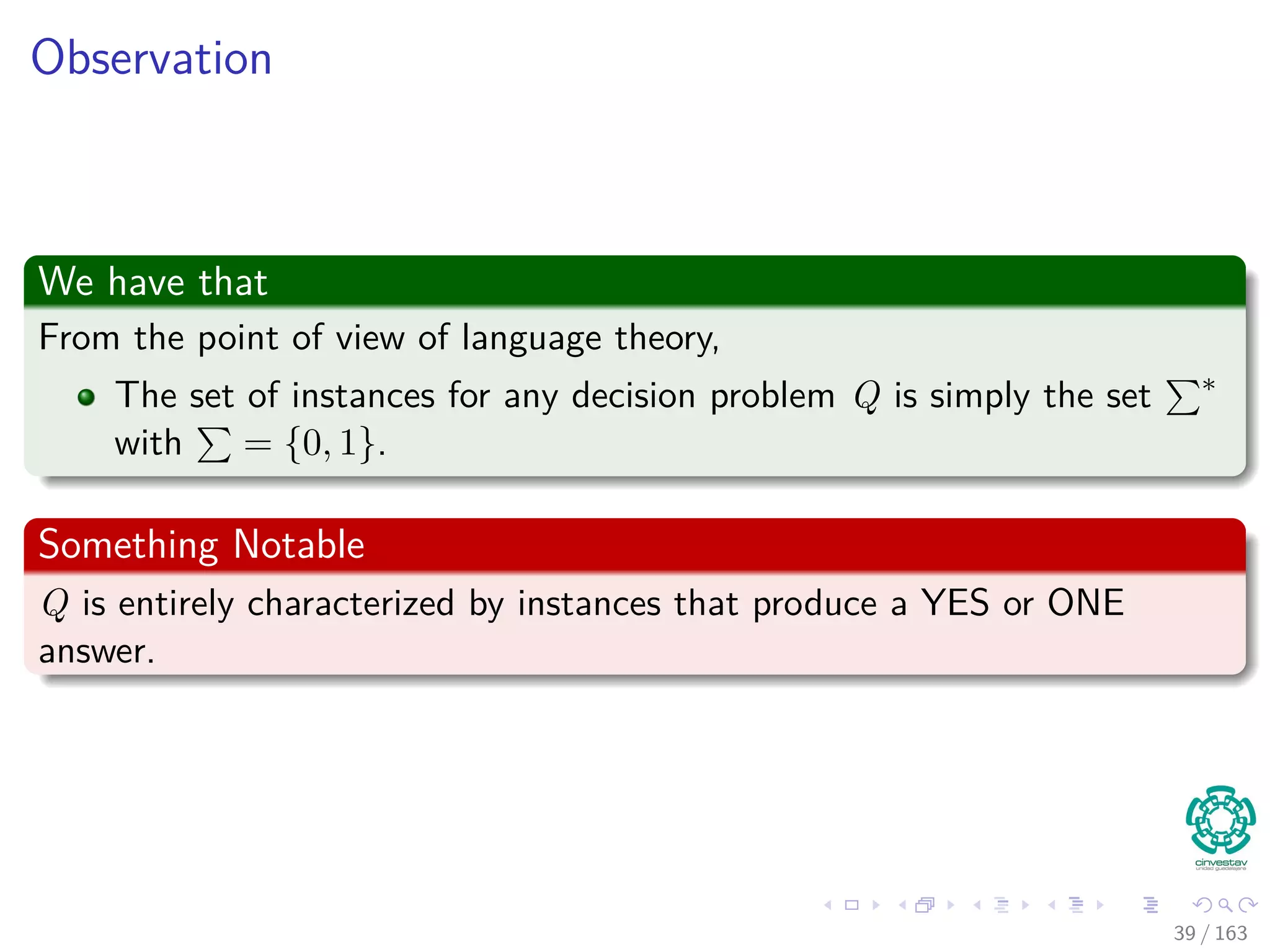 Observation
We have that
From the point of view of language theory,
The set of instances for any decision problem Q is simply the set ∗
with = {0, 1}.
Something Notable
Q is entirely characterized by instances that produce a YES or ONE
answer.
39 / 163
 