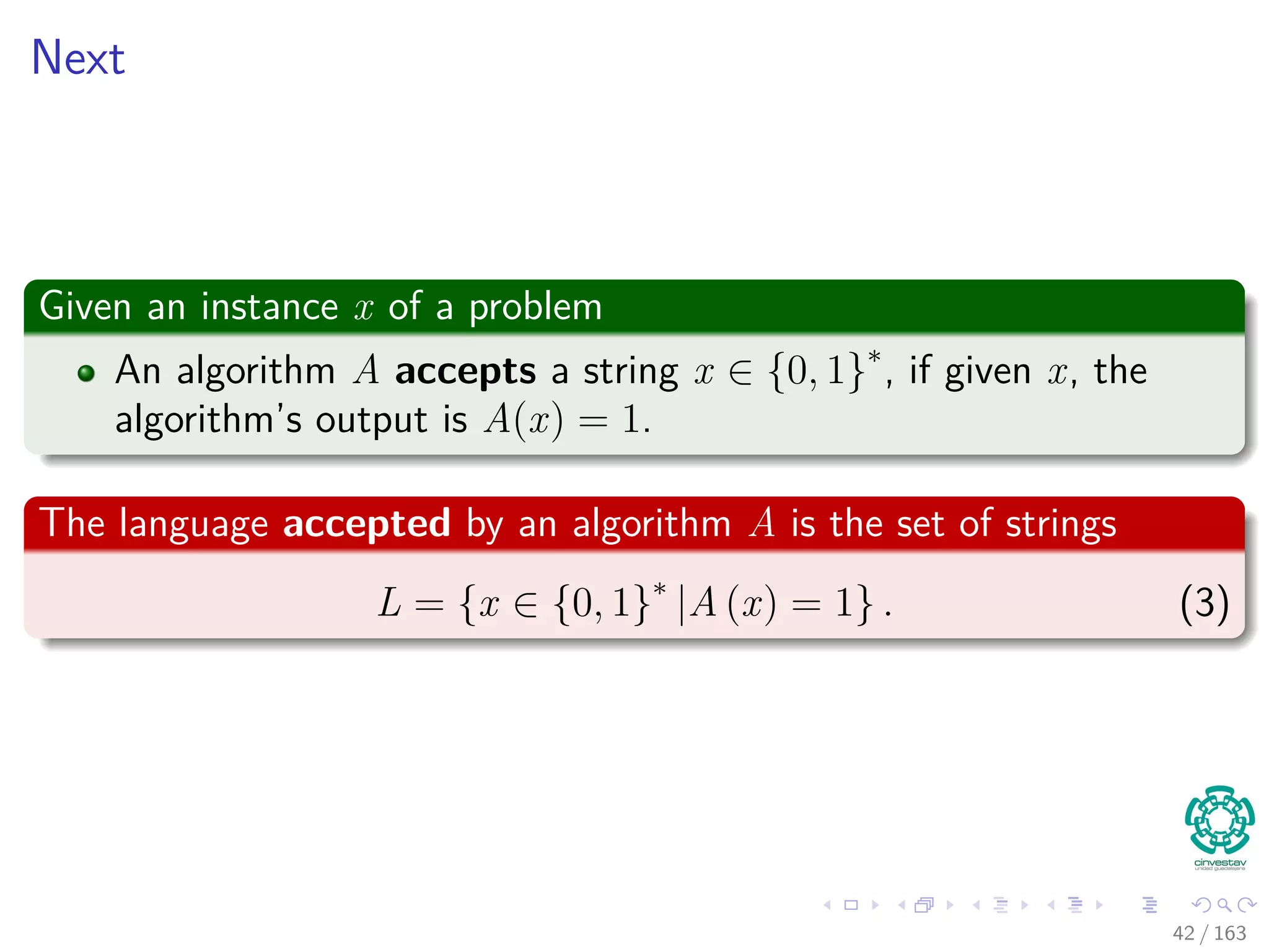 Next
Given an instance x of a problem
An algorithm A accepts a string x ∈ {0, 1}∗
, if given x, the
algorithm’s output is A(x) = 1.
The language accepted by an algorithm A is the set of strings
L = {x ∈ {0, 1}∗
|A (x) = 1} . (3)
42 / 163
 