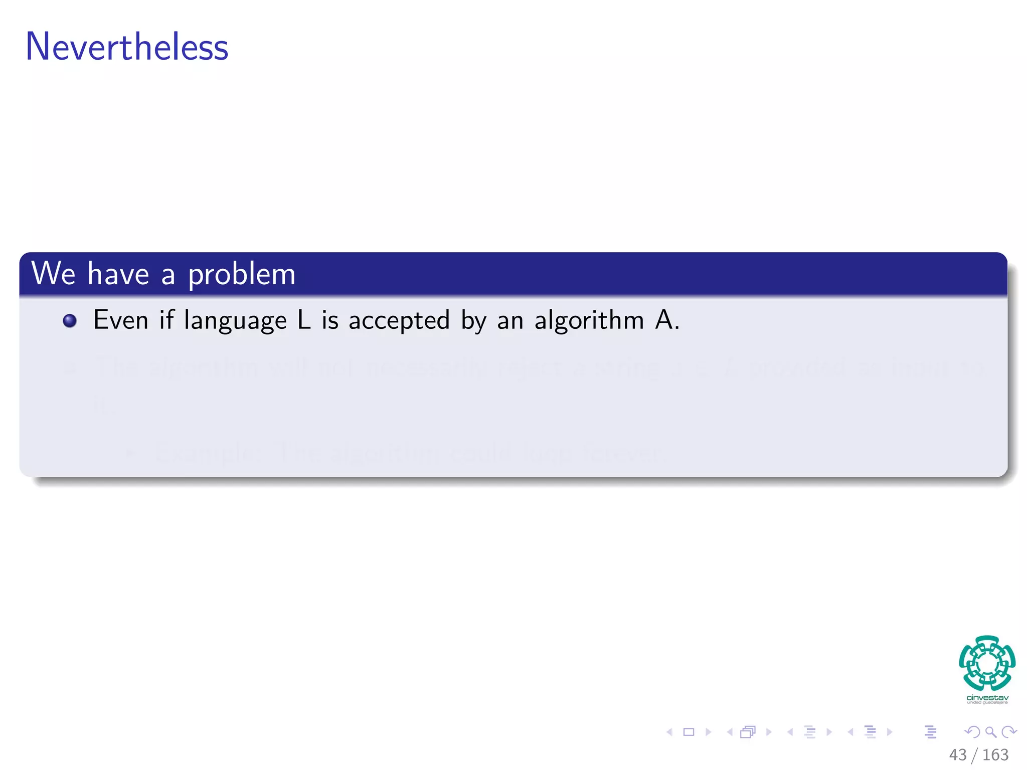Nevertheless
We have a problem
Even if language L is accepted by an algorithm A.
The algorithm will not necessarily reject a string x /∈ L provided as input to
it.
Example: The algorithm could loop forever.
43 / 163
 