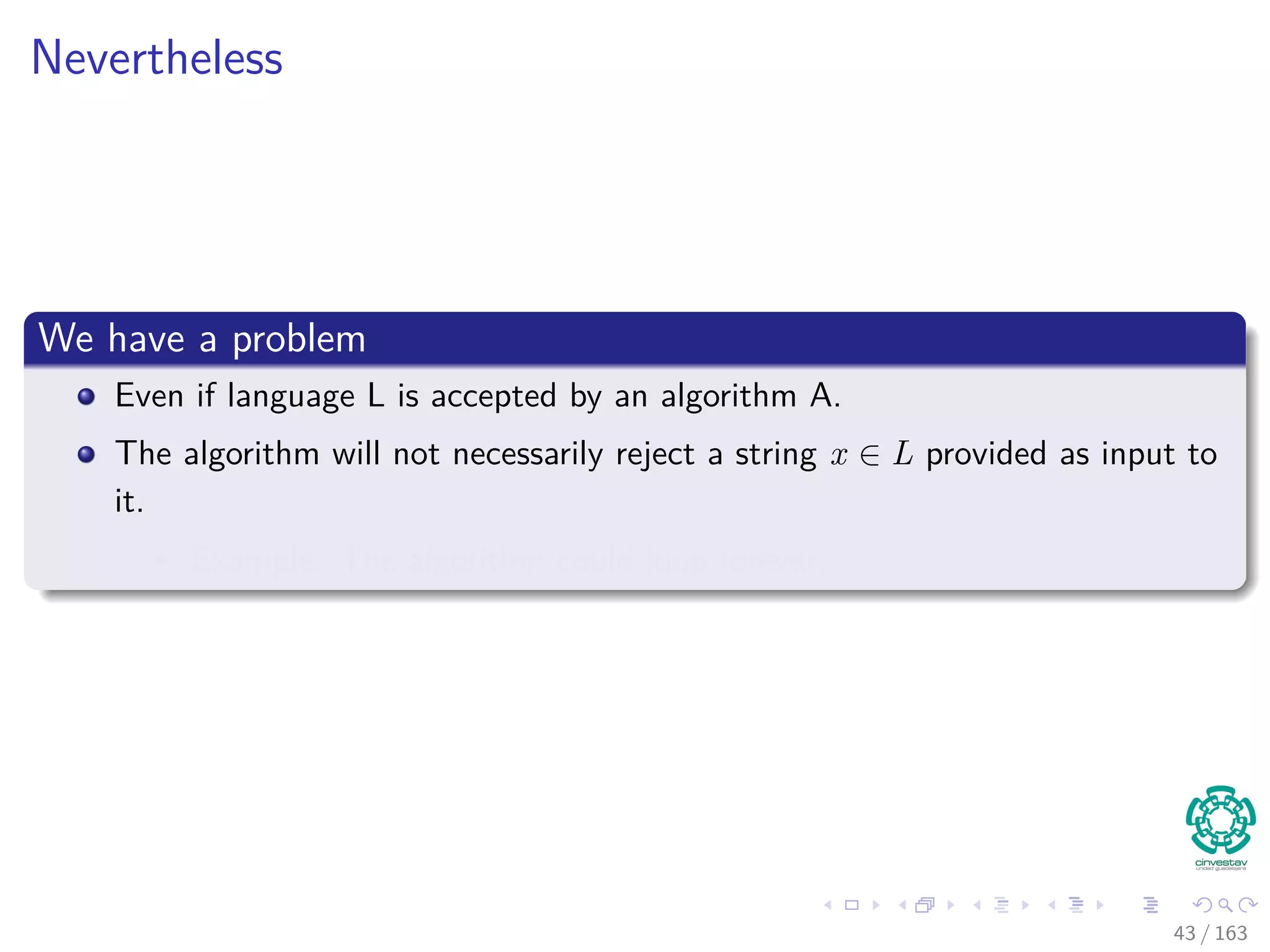 Nevertheless
We have a problem
Even if language L is accepted by an algorithm A.
The algorithm will not necessarily reject a string x /∈ L provided as input to
it.
Example: The algorithm could loop forever.
43 / 163
 