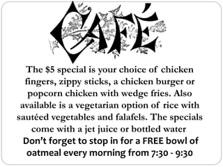 The $5 special is your choice of chicken
fingers, zippy sticks, a chicken burger or
popcorn chicken with wedge fries. Also
available is a vegetarian option of rice with
sautéed vegetables and falafels. The specials
come with a jet juice or bottled water
Don’t forget to stop in for a FREE bowl of
oatmeal every morning from 7:30 - 9:30
 