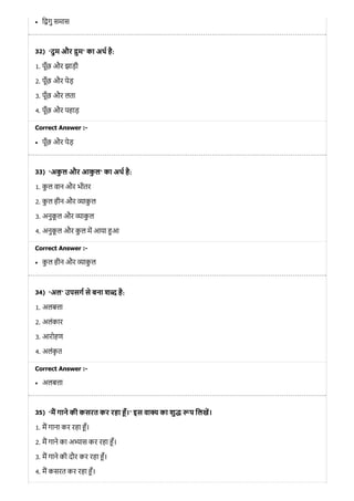 32)
33)
34)
35)
ि गु समास
‘दुम और ुम’ का अथ है:
1. पूँछ और झाड़ी
2. पूँछ और पेड़
3. पूँछ और लता
4. पूँछ और पहाड़
Correct Answer :-
पूँछ और पेड़
‘अकु ल और आकु ल’ का अथ है:
1. कु ल वान और भीतर
2. कु ल हीन और ाकु ल
3. अनुकू ल और ाकु ल
4. अनुकू ल और कु ल म आया आ
Correct Answer :-
कु ल हीन और ाकु ल
‘अल’ उपसग से बना श है:
1. अलब ा
2. अलंकार
3. आरोहण
4. अलंकृ त
Correct Answer :-
अलब ा
‘म गाने की कसरत कर रहा ँ।’ इस वा य का शु प िलख।
1. म गाना कर रहा ँ।
2. म गाने का अ ास कर रहा ँ।
3. म गाने की दौर कर रहा ँ।
4. म कसरत कर रहा ँ।
 