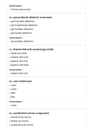 36)
37)
38)
39)
Correct Answer :-
म गाने का अ ास कर रहा ँ।
‘सूरज पढ़ा–िलखा और अिधकारी बना’ का सरल वा है:
1. सूरज ने पढ़ा इसिलए अिधकारी बना।
2. सूरज ने पढ़ाई की तब वह अिधकारी बना।
3. सूरज पढ़-िलखकर अिधकारी बना।
4. सूरज पढ़ा-िलखा अिधकारी बना।
Correct Answer :-
सूरज पढ़-िलखकर अिधकारी बना।
‘ ी कृ के अनेको नाम ह।’ इस वा य का शु प िलख।
1. ी कृ का एक नाम ह।
2. ी क के अनेको नाम ह।
3. ी कृ के अनेक नाम ह।
4. ी कृ के अनेको नामो ह।
Correct Answer :-
ी कृ के अनेक नाम ह।
‘आचार’ का िवलोम श है:
1. अनचार
2. अनाचार
3. संिहता
4. िवचार
Correct Answer :-
अनाचार
‘बादल िघरते ही मोर नाचने लगा’ का संयु वा है:
1. बादल िघरे और मोर नाचने लगा
2. िघरे बादल, मोर नाचने लगा
3. जब बादल िघरे तब मोर नाचने लगा
ो े ि े ी
 