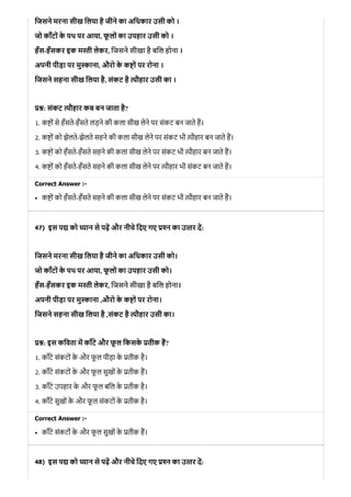 47)
48)
िजसने मरना सीख िलया है जीने का अिधकार उसी को ।
जो काँटों के पथ पर आया, फू लों का उपहार उसी को ।
हँस-हँसकर इक म ी लेकर, िजसने सीखा है बिल होना ।
अपनी पीड़ा पर मु ाना, औरो के क ों पर रोना ।
िजसने सहना सीख िलया है, संकट है ौहार उसी का ।
: संकट ौहार कब बन जाता है?
1. क ों से हँसते-हँसते लड़ने की कला सीख लेने पर संकट बन जाते ह।
2. क ों को झेलते-झेलते सहने की कला सीख लेने पर संकट भी ौहार बन जाते ह।
3. क ों को हँसते-हँसते सहने की कला सीख लेने पर संकट भी ौहार बन जाते ह।
4. क ों को हँसते-हँसते सहने की कला सीख लेने पर ौहार भी संकट बन जाते ह।
Correct Answer :-
क ों को हँसते-हँसते सहने की कला सीख लेने पर संकट भी ौहार बन जाते ह।
इस प को यान से पढ़ और नीचे िदए गए न का उ तर द:
िजसने मरना सीख िलया है जीने का अिधकार उसी को।
जो काँटों के पथ पर आया, फू लों का उपहार उसी को।
हँस-हँसकर इक म ी लेकर, िजसने सीखा है बिल होना।
अपनी पीड़ा पर मु ाना ,औरो के क ों पर रोना।
िजसने सहना सीख िलया है ,संकट है ौहार उसी का।
: इस किवता म काँटे और फू ल िकसके तीक ह?
1. काँटे संकटों के और फू ल पीड़ा के तीक है।
2. काँटे संकटों के और फू ल सुखों के तीक ह।
3. काँटे उपहार के और फू ल बिल के तीक है।
4. काँटे सुखों के और फू ल संकटों के तीक है।
Correct Answer :-
काँटे संकटों के और फू ल सुखों के तीक ह।
इस प को यान से पढ़ और नीचे िदए गए न का उ तर द:
 