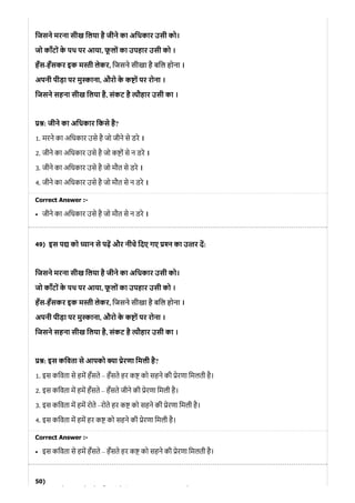 49)
50)
िजसने मरना सीख िलया है जीने का अिधकार उसी को।
जो काँटों के पथ पर आया, फू लों का उपहार उसी को ।
हँस-हँसकर इक म ी लेकर, िजसने सीखा है बिल होना ।
अपनी पीड़ा पर मु ाना, औरो के क ों पर रोना ।
िजसने सहना सीख िलया है, संकट है ौहार उसी का ।
: जीने का अिधकार िकसे है?
1. मरने का अिधकार उसे है जो जीने से डरे ।
2. जीने का अिधकार उसे है जो क ों से न डरे ।
3. जीने का अिधकार उसे है जो मौत से डरे ।
4. जीने का अिधकार उसे है जो मौत से न डरे ।
Correct Answer :-
जीने का अिधकार उसे है जो मौत से न डरे ।
इस प को यान से पढ़ और नीचे िदए गए न का उ तर द:
िजसने मरना सीख िलया है जीने का अिधकार उसी को।
जो काँटों के पथ पर आया, फू लों का उपहार उसी को ।
हँस-हँसकर इक म ी लेकर, िजसने सीखा है बिल होना ।
अपनी पीड़ा पर मु ाना, औरो के क ों पर रोना ।
िजसने सहना सीख िलया है, संकट है ौहार उसी का ।
: इस किवता से आपको ा ेरणा िमली है?
1. इस किवता से हम हँसते – हँसते हर क को सहने की ेरणा िमलती है।
2. इस किवता म हम हँसते – हँसते जीने की ेरणा िमली है।
3. इस किवता म हम रोते –रोते हर क को सहने की ेरणा िमली है।
4. इस किवता म हम हर क को सहने की ेरणा िमली है।
Correct Answer :-
इस किवता से हम हँसते – हँसते हर क को सहने की ेरणा िमलती है।
ो े औ ी े ि
 