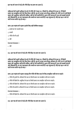51)
52)
इस ग को यान से पढ़ और नीचे िदए गए न का उ तर द:
मिहलाओं की महती भूिमका के बारे म गाँधी जी ने कहा था:“ यों के अिधकारों के पर, म िकसी
कार का समझौता करने के िलए तैयार नहीं ँ। वह तो उनका ज िस अिधकार है। मेरी राय म उ िकसी
कार की असुिवधा नहींहोनी चािहए। ी घर की ािमनी है। पु ष रोटी कमाता है, वह उसे सबको बांटती
और खलाती है। घर का रखरखाव और ब ों का पालन करती है। वह रा माता है, यिद वह र ा न करे तो
सारी मानव जाित न हो जाए।"
न: इस ग ांश को पढ़कर इसके िलए सही शीषक बताइए?
1. ब चों का पेट पालती माता
2. काकी
3. गाँधी जी की दादी
4. ी
Correct Answer :-
ी
इस ग को यान से पढ़ और नीचे िदए गए न का उ तर द:
मिहलाओं की महती भूिमका के बारे म गाँधी जी ने कहा था:“ यों के अिधकारों के पर, म िकसी
कार का समझौता करने के िलए तैयार नहीं ँ। वह तो उनका ज िस अिधकार है। मेरी राय म उ िकसी
कार की असुिवधा नहींहोनी चािहए। ी घर की ािमनी है। पु ष रोटी कमाता है, वह उसे सबको बांटती
और खलाती है। घर का रखरखाव और ब ों का पालन करती है। वह रा माता है, यिद वह र ा न करे तो
सारी मानव जाित न हो जाए।"
न: इस ग ांश को पढ़कर बताइए िक गाँधी जी िकस बात के िलए समझौता नहींकरना चाहते?
1. गाँधी जी पु षों के अिधकारों के पर िकसी कार का समझौता नहीं करना चाहते।
2. गाँधी जी यों के असुिवधा के पर िकसी कार का समझौता नहीं करना चाहते।
3. गाँधी जी यों के अिधकारों के पर िकसी कार का समझौता नहीं करना चाहते।
4. गाँधी जी ब ों के अिधकारों के पर िकसी कार का समझौता नहीं करना चाहते।
Correct Answer :-
गाँधी जी यों के अिधकारों के पर िकसी कार का समझौता नहीं करना चाहते।
इस ग को यान से पढ़ और नीचे िदए गए न का उ तर द:
ि ओ ी ी ि े े ँ ी ी े ो े ि ो े ि ी
 