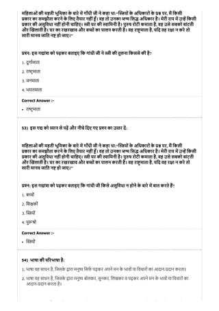 53)
54)
मिहलाओं की महती भूिमका के बारे म गाँधी जी ने कहा था:“ यों के अिधकारों के पर, म िकसी
कार का समझौता करने के िलए तैयार नहीं ँ। वह तो उनका ज िस अिधकार है। मेरी राय म उ िकसी
कार की असुिवधा नहींहोनी चािहए। ी घर की ािमनी है। पु ष रोटी कमाता है, वह उसे सबको बांटती
और खलाती है। घर का रखरखाव और ब ों का पालन करती है। वह रा माता है, यिद वह र ा न करे तो
सारी मानव जाित न हो जाए।"
न: इस ग ांश को पढ़कर बताइए िक गांधी जी ने ी की तुलना िकससे की है?
1. दुगामाता
2. रा टमाता
3. जनमाता
4. भारतमाता
Correct Answer :-
रा टमाता
इस ग को यान से पढ़ और नीचे िदए गए न का उ तर द:
मिहलाओं की महती भूिमका के बारे म गाँधी जी ने कहा था:“ यों के अिधकारों के पर, म िकसी
कार का समझौता करने के िलए तैयार नहीं ँ। वह तो उनका ज िस अिधकार है। मेरी राय म उ िकसी
कार की असुिवधा नहींहोनी चािहए। ी घर की ािमनी है। पु ष रोटी कमाता है, वह उसे सबको बांटती
और खलाती है। घर का रखरखाव और ब ों का पालन करती है। वह रा माता है, यिद वह र ा न करे तो
सारी मानव जाित न हो जाए।"
न: इस ग ांश को पढ़कर बताइए िक गांधी जी िकसे असुिवधा न होने के बारे म बात करते ह?
1. ब चों
2. िश कों
3. यों
4. पु षों
Correct Answer :-
यों
भाषा की प रभाषा है:
1. भाषा वह साधन है, िजसके ारा मनु िसफ पढ़कर अपने मन के भावों या िवचारों का आदान- दान करता।
2. भाषा वह साधन है, िजसके ारा मनु बोलकर, सुनकर, िलखकर व पढ़कर अपने मन के भावों या िवचारों का
आदान- दान करता है।
ै ि े ो ि े े ो ि ो
 