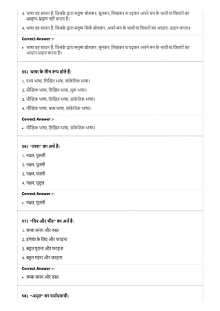 55)
56)
57)
58)
3. भाषा वह साधन है, िजसके ारा मनु बोलकर, सुनकर, िलखकर व पढ़कर अपने मन के भावों या िवचारों का
आदान- दान नहीं करता है।
4. भाषा वह साधन है, िजसके ारा मनु िसफ बोलकर, अपने मन के भावों या िवचारों का आदान- दान करता।
Correct Answer :-
भाषा वह साधन है, िजसके ारा मनु बोलकर, सुनकर, िलखकर व पढ़कर अपने मन के भावों या िवचारों का
आदान- दान करता है।
भाषा के तीन प होते ह:
1. भाषा, िल खत भाषा, सांके ितक भाषा।
2. मौ खक भाषा, िल खत भाषा, मूक भाषा।
3. मौ खक भाषा, िल खत भाषा, सांके ितक भाषा।
4. मौ खक भाषा, भाषा, सांके ितक भाषा।
Correct Answer :-
मौ खक भाषा, िल खत भाषा, सांके ितक भाषा।
“तारा” का अथ है:
1. न , पु ली
2. न , पुतली
3. न , पतली
4. न , पु ुल
Correct Answer :-
न , पुतली
“िचर और चीर” का अथ है:
1. ल ा समय और व
2. हमेशा के िलए और फाड़ना
3. ब त पुराना और फाड़ना
4. ब त गहरा और फाड़ना
Correct Answer :-
ल ा समय और व
“अमृत” का पयायवाची:
 