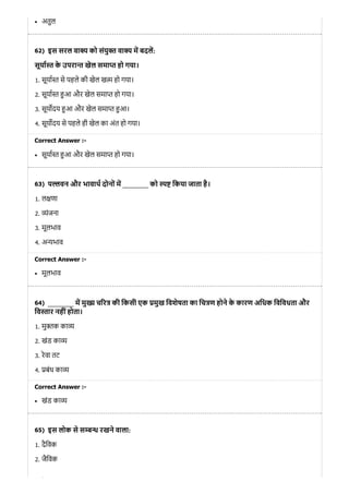 62)
63)
64)
65)
अतुल
इस सरल वा य को संयु त वा य म बदल:
सूया त के उपरा त खेल समा त हो गया।
1. सूया त से पहले की खेल ख म हो गया।
2. सूया त आ और खेल समा त हो गया।
3. सूय दय आ और खेल समा त आ।
4. सूय दय से पहले ही खेल का अंत हो गया।
Correct Answer :-
सूया त आ और खेल समा त हो गया।
प वन और भावाथ दोनों म ________ को िकया जाता है।
1. ल णा
2. ंजना
3. मूलभाव
4. अ भाव
Correct Answer :-
मूलभाव
________ म मु च र की िकसी एक मुख िवशेषता का िच ण होने के कारण अिधक िविवधता और
िव ार नहींहोता।
1. मु क का
2. खंड का
3. रेवा तट
4. बंध का
Correct Answer :-
खंड का
इस लोक से स रखने वाला:
1. दैिवक
2. जैिवक
ऐि
 