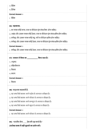 66)
67)
68)
69)
3. ऐिहक
4. दैिनक
Correct Answer :-
ऐिहक
महाका :
1. का नायक कोई मानव, राजा या धीरोदा गुंण संप वै होना चािहए।
2. अखंड और उसका नायक कोई देवता, राजा या धीरोदा गुंण संप ि य होना चािहए।
3. सगब और उसका नायक कोई पशु, नारी या धीरोदा ि य होना चािहए।
4. सगब और उसका नायक कोई देवता, राजा या धीरोदा गुंण संप ि य होना चािहए।
Correct Answer :-
सगब और उसका नायक कोई देवता, राजा या धीरोदा गुंण संप ि य होना चािहए।
प वन म िवषय का __________ िकया जाता है।
1. अनुवाद
2. संि ीकरण
3. िव तार
4. मरण
Correct Answer :-
िव तार
मातृभाषा कहलाती है:
1. वह भाषा िजसे बालक अपने पड़ोस से अपनाता व सीखता है।
2. वह भाषा िजसे बालक अपने प रवार से अपनाता व सीखता है।
3. वह भाषा िजसे बालक अपने क ूटर से अपनाता व सीखता है।
4. वह भाषा िजसे बालक अपने ू ल से अपनाता व सीखता है।
Correct Answer :-
वह भाषा िजसे बालक अपने प रवार से अपनाता व सीखता है।
‘भारतीय सेना ____ देश की र ा करते है।’
उपरो त वा य म सही मुहावरे का योग कर।
 