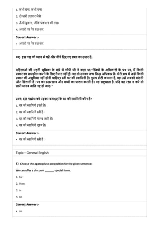 70)
1)
1. कभी घना, कभी चना
2. दो धारी तलवार जैसे
3. ऊँ ची दुकान, फीके पकवान की तरह
4. अंगारों पर पैर रख कर
Correct Answer :-
अंगारों पर पैर रख कर
इस ग को यान से पढ़ और नीचे िदए गए न का उ तर द:
मिहलाओं की महती भूिमका के बारे म गाँधी जी ने कहा था:“ यों के अिधकारों के पर, म िकसी
कार का समझौता करने के िलए तैयार नहीं ँ। वह तो उनका ज िस अिधकार है। मेरी राय म उ िकसी
कार की असुिवधा नहीं होनी चािहए। ी घर की ािमनी है। पु ष रोटी कमाता है, वह उसे सबको बांटती
और खलाती है। घर का रखरखाव और ब ों का पालन करती है। वह रा माता है, यिद वह र ा न करे तो
सारी मानव जाित न हो जाए।"
न: इस ग ांश को पढ़कर बताइए िक घर की ािमनी कौन है?
1. घर की ािमनी इ ी है।
2. घर की ािमनी ी है।
3. घर की ािमनी मानव जाित है।
4. घर की ािमनी पु ष है।
Correct Answer :-
घर की ािमनी ी है।
Topic:- General English
Choose the appropriate preposi on for the given sentence:
We can oﬀer a discount ______ special items.
1. for
2. from
3. in
4. on
Correct Answer :-
on
 
