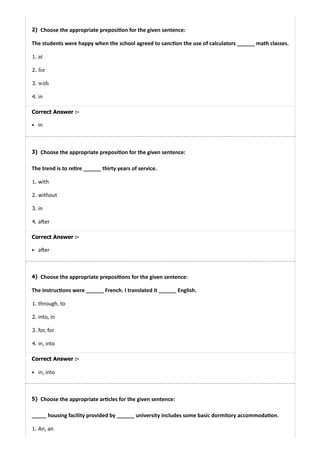 2)
3)
4)
5)
Choose the appropriate preposi on for the given sentence:
The students were happy when the school agreed to sanc on the use of calculators ______ math classes.
1. at
2. for
3. with
4. in
Correct Answer :-
in
Choose the appropriate preposi on for the given sentence:
The trend is to re re ______ thirty years of service.
1. with
2. without
3. in
4. a er
Correct Answer :-
a er
Choose the appropriate preposi ons for the given sentence:
The instruc ons were ______ French. I translated it ______ English.
1. through, to
2. into, in
3. for, for
4. in, into
Correct Answer :-
in, into
Choose the appropriate ar cles for the given sentence:
_____ housing facility provided by ______ university includes some basic dormitory accommoda on.
1. An, an
 