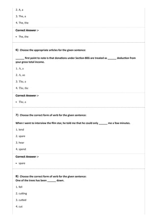 6)
7)
8)
2. A, a
3. The, a
4. The, the
Correct Answer :-
The, the
Choose the appropriate ar cles for the given sentence:
______ ﬁrst point to note is that dona ons under Sec on 80G are treated as ______ deduc on from
your gross total income.
1. A, a
2. A, an
3. The, a
4. The, the
Correct Answer :-
The, a
Choose the correct form of verb for the given sentence:
When I went to interview the ﬁlm star, he told me that he could only ______ me a few minutes.
1. lend
2. spare
3. hear
4. spend
Correct Answer :-
spare
Choose the correct form of verb for the given sentence:
One of the trees has been ______ down.
1. fell
2. cu ng
3. cu ed
4. cut
 