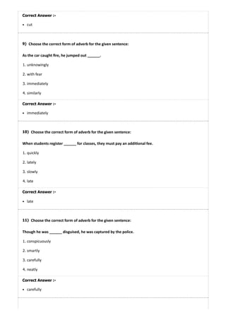 9)
10)
11)
Correct Answer :-
cut
Choose the correct form of adverb for the given sentence:
As the car caught ﬁre, he jumped out ______.
1. unknowingly
2. with fear
3. immediately
4. similarly
Correct Answer :-
immediately
Choose the correct form of adverb for the given sentence:
When students register ______ for classes, they must pay an addi onal fee.
1. quickly
2. lately
3. slowly
4. late
Correct Answer :-
late
Choose the correct form of adverb for the given sentence:
Though he was ______ disguised, he was captured by the police.
1. conspicuously
2. smartly
3. carefully
4. neatly
Correct Answer :-
carefully
 