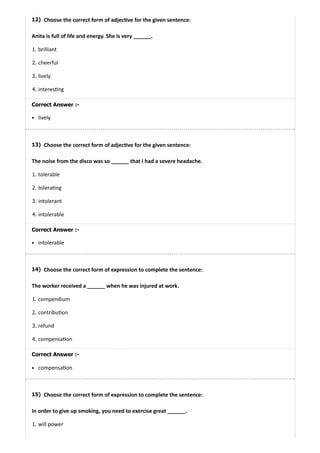 12)
13)
14)
15)
Choose the correct form of adjec ve for the given sentence:
Anita is full of life and energy. She is very ______.
1. brilliant
2. cheerful
3. lively
4. interes ng
Correct Answer :-
lively
Choose the correct form of adjec ve for the given sentence:
The noise from the disco was so ______ that I had a severe headache.
1. tolerable
2. tolera ng
3. intolerant
4. intolerable
Correct Answer :-
intolerable
Choose the correct form of expression to complete the sentence:
The worker received a ______ when he was injured at work.
1. compendium
2. contribu on
3. refund
4. compensa on
Correct Answer :-
compensa on
Choose the correct form of expression to complete the sentence:
In order to give up smoking, you need to exercise great ______.
1. will power
 