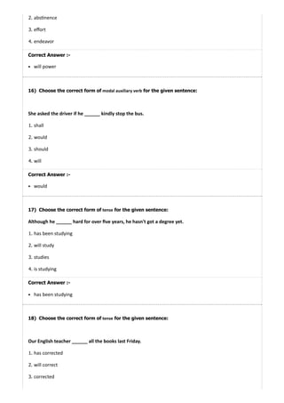 16)
17)
18)
2. abs nence
3. eﬀort
4. endeavor
Correct Answer :-
will power
Choose the correct form of modal auxiliary verb for the given sentence:
She asked the driver if he ______ kindly stop the bus.
1. shall
2. would
3. should
4. will
Correct Answer :-
would
Choose the correct form of tense for the given sentence:
Although he ______ hard for over ﬁve years, he hasn't got a degree yet.
1. has been studying
2. will study
3. studies
4. is studying
Correct Answer :-
has been studying
Choose the correct form of tense for the given sentence:
Our English teacher ______ all the books last Friday.
1. has corrected
2. will correct
3. corrected
 