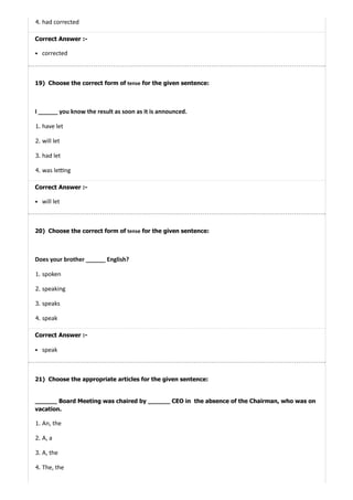 19)
20)
21)
4. had corrected
Correct Answer :-
corrected
Choose the correct form of tense for the given sentence:
I ______ you know the result as soon as it is announced.
1. have let
2. will let
3. had let
4. was le ng
Correct Answer :-
will let
Choose the correct form of tense for the given sentence:
Does your brother ______ English?
1. spoken
2. speaking
3. speaks
4. speak
Correct Answer :-
speak
Choose the appropriate articles for the given sentence:
______ Board Meeting was chaired by ______ CEO in the absence of the Chairman, who was on
vacation.
1. An, the
2. A, a
3. A, the
4. The, the
 