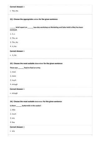 22)
23)
24)
Correct Answer :-
The, the
Choose the appropriate ar cles for the given sentence:
______ brief report on ______ two-day workshop on Marke ng and Sales held in May has been
enclosed.
1. A, a
2. The, an
3. The, the
4. A, the
Correct Answer :-
A, the
Choose the most suitable determiner for the given sentence:
There was ______ food to feed an army.
1. most
2. more
3. much
4. enough
Correct Answer :-
enough
Choose the most suitable determiner for the given sentence:
Is there ______ bu ermilk in the cooler?
1. li le
2. much
3. any
4. few
Correct Answer :-
any
 