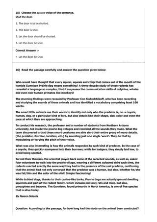 25)
26)
Choose the passive voice of the sentence.
Shut the door.
1. The door is to be shu ed.
2. The door is shut.
3. Let the door should be shu ed.
4. Let the door be shut.
Correct Answer :-
Let the door be shut.
Read the passage carefully and answer the question given below:
Who would have thought that every squeal, squeak and chirp that comes out of the mouth of the
humble Gunnison Prairie dog means something? A three-decade study of these rodents has
revealed a language so complex, that it surpasses the communication skills of dolphins, whales
and even non-human primates like monkeys!
The stunning findings were revealed by Professor Con Slobodchikoff, who has been recording
and studying the sounds of these animals and has identified a vocabulary comprising least 100
words.
The smart little rodents use their words to identify not only who the predator is, i.e. a coyote,
human, dog, or a particular kind of bird, but also details like their shape, size, color and even the
pace at which they are approaching.
To conduct his research, the professor and a number of students from Northern Arizona
University, hid inside the prairie dog villages and recorded all the sounds they made. What the
team discovered is that these smart creatures are able alert their entire group of many details,
(the predator, its color, location, etc.) by sounding just one single 'word'. They do that by
modulating or varying the pitch of their voice.
What was also interesting is how the animals responded to each kind of predator. In the case of
a coyote, they quickly scampered into their burrows; while for badgers, they simply laid low, to
avoid being spotted.
To test their theories, the scientist played back some of the recorded sounds, as well as, asked
four volunteers to walk into the prairie village, wearing a different coloured shirt each time, the
rodents reacted exactly the same way they had in the presence of the real predator, confirming
that the animal had not only conveyed that the predator was a human, but also, whether he/she
was fat/thin and the color of the shirt! Simple fascinating!
While dubbed dogs, thanks to their canine-like barks, Prairie dogs are actually ground dwelling
squirrels and part of the rodent family, which includes not only rats and mice, but also,
porcupines and beavers. The Gunnison, found primarily in North America, is one of five species
that is alive today.
ByMeeraDolasia
Question: According to the passage, for how long had the study on the animal been conducted?
 