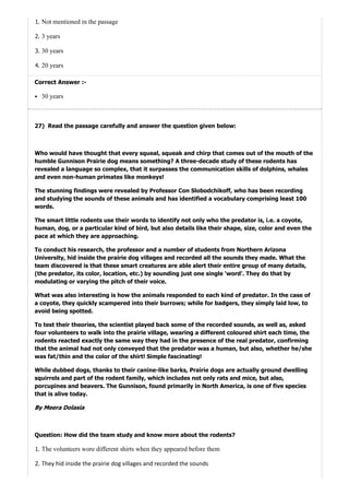 27)
1. Not mentioned in the passage
2. 3 years
3. 30 years
4. 20 years
Correct Answer :-
30 years
Read the passage carefully and answer the question given below:
Who would have thought that every squeal, squeak and chirp that comes out of the mouth of the
humble Gunnison Prairie dog means something? A three-decade study of these rodents has
revealed a language so complex, that it surpasses the communication skills of dolphins, whales
and even non-human primates like monkeys!
The stunning findings were revealed by Professor Con Slobodchikoff, who has been recording
and studying the sounds of these animals and has identified a vocabulary comprising least 100
words.
The smart little rodents use their words to identify not only who the predator is, i.e. a coyote,
human, dog, or a particular kind of bird, but also details like their shape, size, color and even the
pace at which they are approaching.
To conduct his research, the professor and a number of students from Northern Arizona
University, hid inside the prairie dog villages and recorded all the sounds they made. What the
team discovered is that these smart creatures are able alert their entire group of many details,
(the predator, its color, location, etc.) by sounding just one single 'word'. They do that by
modulating or varying the pitch of their voice.
What was also interesting is how the animals responded to each kind of predator. In the case of
a coyote, they quickly scampered into their burrows; while for badgers, they simply laid low, to
avoid being spotted.
To test their theories, the scientist played back some of the recorded sounds, as well as, asked
four volunteers to walk into the prairie village, wearing a different coloured shirt each time, the
rodents reacted exactly the same way they had in the presence of the real predator, confirming
that the animal had not only conveyed that the predator was a human, but also, whether he/she
was fat/thin and the color of the shirt! Simple fascinating!
While dubbed dogs, thanks to their canine-like barks, Prairie dogs are actually ground dwelling
squirrels and part of the rodent family, which includes not only rats and mice, but also,
porcupines and beavers. The Gunnison, found primarily in North America, is one of five species
that is alive today.
ByMeeraDolasia
Question: How did the team study and know more about the rodents?
1. The volunteers wore different shirts when they appeared before them
2. They hid inside the prairie dog villages and recorded the sounds
 