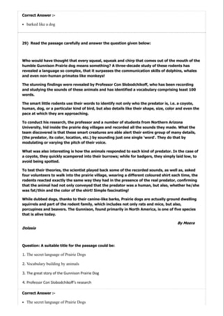 29)
Correct Answer :-
barked like a dog
Read the passage carefully and answer the question given below:
Who would have thought that every squeal, squeak and chirp that comes out of the mouth of the
humble Gunnison Prairie dog means something? A three-decade study of these rodents has
revealed a language so complex, that it surpasses the communication skills of dolphins, whales
and even non-human primates like monkeys!
The stunning findings were revealed by Professor Con Slobodchikoff, who has been recording
and studying the sounds of these animals and has identified a vocabulary comprising least 100
words.
The smart little rodents use their words to identify not only who the predator is, i.e. a coyote,
human, dog, or a particular kind of bird, but also details like their shape, size, color and even the
pace at which they are approaching.
To conduct his research, the professor and a number of students from Northern Arizona
University, hid inside the prairie dog villages and recorded all the sounds they made. What the
team discovered is that these smart creatures are able alert their entire group of many details,
(the predator, its color, location, etc.) by sounding just one single 'word'. They do that by
modulating or varying the pitch of their voice.
What was also interesting is how the animals responded to each kind of predator. In the case of
a coyote, they quickly scampered into their burrows; while for badgers, they simply laid low, to
avoid being spotted.
To test their theories, the scientist played back some of the recorded sounds, as well as, asked
four volunteers to walk into the prairie village, wearing a different coloured shirt each time, the
rodents reacted exactly the same way they had in the presence of the real predator, confirming
that the animal had not only conveyed that the predator was a human, but also, whether he/she
was fat/thin and the color of the shirt! Simple fascinating!
While dubbed dogs, thanks to their canine-like barks, Prairie dogs are actually ground dwelling
squirrels and part of the rodent family, which includes not only rats and mice, but also,
porcupines and beavers. The Gunnison, found primarily in North America, is one of five species
that is alive today.
ByMeera
Dolasia
Question: A suitable title for the passage could be:
1. The secret language of Prairie Dogs
2. Vocabulary building by animals
3. The great story of the Gunnison Prairie Dog
4. Professor Con Slobodchikoﬀ’s research
Correct Answer :-
The secret language of Prairie Dogs
 