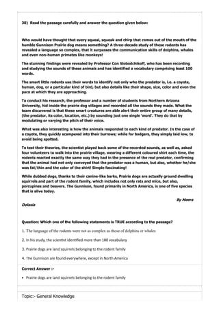 30) Read the passage carefully and answer the question given below:
Who would have thought that every squeal, squeak and chirp that comes out of the mouth of the
humble Gunnison Prairie dog means something? A three-decade study of these rodents has
revealed a language so complex, that it surpasses the communication skills of dolphins, whales
and even non-human primates like monkeys!
The stunning findings were revealed by Professor Con Slobodchikoff, who has been recording
and studying the sounds of these animals and has identified a vocabulary comprising least 100
words.
The smart little rodents use their words to identify not only who the predator is, i.e. a coyote,
human, dog, or a particular kind of bird, but also details like their shape, size, color and even the
pace at which they are approaching.
To conduct his research, the professor and a number of students from Northern Arizona
University, hid inside the prairie dog villages and recorded all the sounds they made. What the
team discovered is that these smart creatures are able alert their entire group of many details,
(the predator, its color, location, etc.) by sounding just one single 'word'. They do that by
modulating or varying the pitch of their voice.
What was also interesting is how the animals responded to each kind of predator. In the case of
a coyote, they quickly scampered into their burrows; while for badgers, they simply laid low, to
avoid being spotted.
To test their theories, the scientist played back some of the recorded sounds, as well as, asked
four volunteers to walk into the prairie village, wearing a different coloured shirt each time, the
rodents reacted exactly the same way they had in the presence of the real predator, confirming
that the animal had not only conveyed that the predator was a human, but also, whether he/she
was fat/thin and the color of the shirt! Simple fascinating!
While dubbed dogs, thanks to their canine-like barks, Prairie dogs are actually ground dwelling
squirrels and part of the rodent family, which includes not only rats and mice, but also,
porcupines and beavers. The Gunnison, found primarily in North America, is one of five species
that is alive today.
ByMeera
Dolasia
Question: Which one of the following statements is TRUE according to the passage?
1. The language of the rodents were not as complex as those of dolphins or whales
2. In his study, the scien st iden ﬁed more than 100 vocabulary
3. Prairie dogs are land squirrels belonging to the rodent family
4. The Gunnison are found everywhere, except in North America
Correct Answer :-
Prairie dogs are land squirrels belonging to the rodent family
Topic:- General Knowledge
 