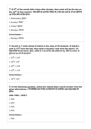 1)
2)
3)
If 5th of the month falls 4 days after Sunday, then what will be the day on
the 16th of that month?/ यिद महीने का 5वां िदन रिववार के 4 िदन बाद आता है, तो उस महीने के
16 व िदन कौन सा िदन होगा?
1. Wednesday/ बुधवार
2. Sunday/ रिववार
3. Friday/ शु वार
4. Monday/ सोमवार
Correct Answer :-
Monday/ सोमवार
Suresh is 7 ranks ahead of Ashok in the class of 39 students. If Ashok’s
rank is 17th from the last, then what is Suresh’s rank from the start?/ 39
िव ायािथयों की एक क ा म, सुरेश, अशोक से 7 पद आगे है। यिद अशोक का पद, पीछे से 17वां है, तो
सुरेश का पद आगे से या होगा?
1. 23th / 23वां
2. 16th/ 16वां
3. 24th / 24वां
4. 12th / 12वां
Correct Answer :-
16th/ 16वां
In the following question, select the related letter/word/number from the
given alternatives./ िन निल खत न म िदए गए िवक पों म से स ब त अ र/श द/सं या को
चुिनए।
LMN: VWX :: BCD:?
1. FHG
2. GFH
3. FGH
4. HFG
Correct Answer :-
FGH
 