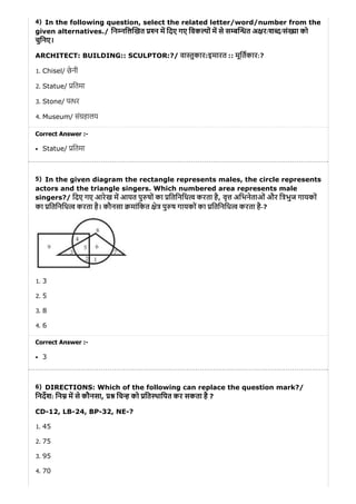 4)
5)
6)
In the following question, select the related letter/word/number from the
given alternatives./ िन निल खत न म िदए गए िवक पों म से स ब त अ र/श द/सं या को
चुिनए।
ARCHITECT: BUILDING:: SCULPTOR:?/ वा ुकार:इमारत :: मूितकार:?
1. Chisel/ छे नी
2. Statue/ ितमा
3. Stone/ प थर
4. Museum/ सं हालय
Correct Answer :-
Statue/ ितमा
In the given diagram the rectangle represents males, the circle represents
actors and the triangle singers. Which numbered area represents male
singers?/ िदए गए आरेख म आयत पु षों का ितिनिध करता है, वृ अिभनेताओं और ि भुज गायकों
का ितिनिध करता है। कौनसा मांिकत े पु ष गायकों का ितिनिध करता है-?
1. 3
2. 5
3. 8
4. 6
Correct Answer :-
3
DIRECTIONS: Which of the following can replace the question mark?/
िनदश: िन म से कौनसा, िच को ित थािपत कर सकता है ?
CD-12, LB-24, BP-32, NE-?
1. 45
2. 75
3. 95
4. 70
 