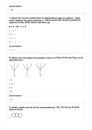 7)
8)
9)
Correct Answer :-
70
Select the correct combination of mathematical signs to replace * signs
and to balance the given equation:/* िच ों को बदलने के िलए और िदए गए समीकरण को
संतुिलत करने के िलए गिणतीय संके तों का सही संयोजन चुन:
8 * 6 * 96 * 2 = 0
1. – × ÷
2. × ÷ –
3. × – ÷
4. ÷ – ×
Correct Answer :-
× – ÷
Which one will replace the question mark (?)?/िनम्न म से कौन श्न िचन्ह् (?) को
ितस्थािपत करेगा?
1. 4
2. 11
3. 5
4. 6
Correct Answer :-
5
Snake, reptile and rat can be represented by:/ साँप, रगने वाले ज तु और चूहे को
दशाया जा सकता है:
1.
 