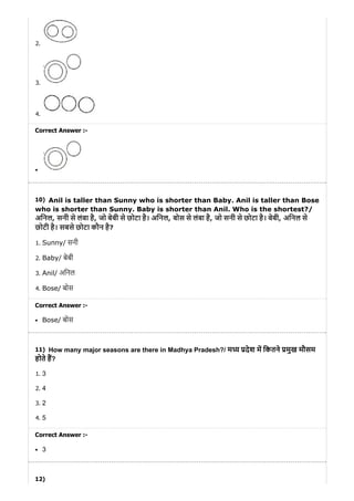 10)
11)
12)
2.
3.
4.
Correct Answer :-
Anil is taller than Sunny who is shorter than Baby. Anil is taller than Bose
who is shorter than Sunny. Baby is shorter than Anil. Who is the shortest?/
अिनल, सनी से लंबा है, जो बेबी से छोटा है। अिनल, बोस से लंबा है, जो सनी से छोटा है। बेबी, अिनल से
छोटी है। सबसे छोटा कौन है?
1. Sunny/ सनी
2. Baby/ बेबी
3. Anil/ अिनल
4. Bose/ बोस
Correct Answer :-
Bose/ बोस
How many major seasons are there in Madhya Pradesh?/ म देश म िकतने मुख मौसम
होते ह?
1. 3
2. 4
3. 2
4. 5
Correct Answer :-
3
 