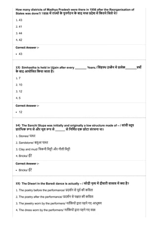 13)
14)
15)
How many districts of Madhya Pradesh were there in 1956 after the Reorganisation of
States was done?/ 1956 म रा ों के पुनगठन के बाद म देश म िकतने िजले थे?
1. 43
2. 41
3. 44
4. 42
Correct Answer :-
43
Simhastha is held in Ujjain after every _______ Years./ िसंह थ उ ैन मे ेक_______वष
के बाद आयोिजत िकया जाता है।
1. 7
2. 10
3. 12
4. 5
Correct Answer :-
12
The Sanchi Stupa was initially and originally a low structure made of – / सांची ूप
ारंिभक प से और मूल प से ______ से िनिमत एक छोटा संरचना था।
1. Stones/ प र
2. Sandstone/ बलुआ प र
3. Clay and mud/ िचकनी िम ी और गीली िम ी
4. Bricks/ ईंट
Correct Answer :-
Bricks/ ईंट
The Diwari in the Baredi dance is actually – / बरेदी नृ म दीवारी वा व म ा है?
1. The poetry before the performance/ दशन से पूव की किवता
2. The poetry after the performance/ दशन से प ात की किवता
3. The jewelry worn by the performers/ नतिकयों ारा पहने गए आभूषण
4. The dress worn by the performers/ नतिकयों ारा पहने गए व
 