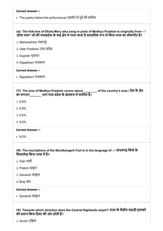 16)
17)
18)
19)
Correct Answer :-
The poetry before the performance/ दशन से पूव की किवता
The folk-lore of Dhola Maru also sang in parts of Madhya Pradesh is originally from – /
‘ढोला मा ' जो की म देश के कई े म गाया जाता है वा िवक प से िकस रा का लोकगीत है?
1. Maharashtra/ महारा
2. Uttar Pradesh/ उ र देश
3. Gujarat/ गुजरात
4. Rajasthan/ राज थान
Correct Answer :-
Rajasthan/ राज थान
The area of Madhya Pradesh covers about ________ of the country’s area./ देश के े
का लगभग_______ भाग म देश के े फल म शािमल है।
1. 9.8%
2. 9.9%
3. 9.5%
4. 9.0%
Correct Answer :-
9.5%
The inscriptions of the Bandhavgarh Fort is in the language of – / बांधवगढ़ िकले के
िशलालेख िकस भाषा म है?
1. Pali/ पाली
2. Prakrit/ ाकृ त
3. Sanskrit/ सं ृ त
4. Braj/ ज
Correct Answer :-
Sanskrit/ सं ृ त
Towards which direction does the Central Highlands slope?/ रा के क ीय पहाड़ी इलाकों
की ढलान िकस िदशा की ओर होती है?
1. South/ दि ण
 