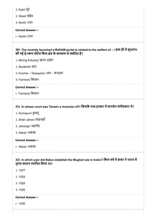 20)
21)
22)
2. East/ पूव
3. West/ पि म
4. North/ उ र
Correct Answer :-
North/ उ र
The recently launched e-RaKAM portal is related to the welfare of – / हाल ही म शुभारंभ
की गई ई-रकम पोटल िकस े के क ाण से संबंिधत है?
1. Mining Industry/ खनन उ ोग
2. Students/ छा
3. Income – Taxpayers/ आय – करदाता
4. Farmers/ िकसान
Correct Answer :-
Farmers/ िकसान
In whose court was Tansen a musician of?/ िकसके राज-दरबार म तानसेन संगीतकार थे?
1. Humayun/ मायूं
2. Shah Jahan/ शाहजहाँ
3. Jehangir/ जहांगीर
4. Akbar/ अकबर
Correct Answer :-
Akbar/ अकबर
In which year did Babur establish the Mughal rule in India?/ िकस वष म बाबर ने भारत म
मुगल शासन थािपत िकया था?
1. 1527
2. 1529
3. 1528
4. 1526
Correct Answer :-
1526
े
 