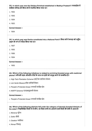 23)
24)
25)
26)
In which year was the Sahitya Parishad established in Madhya Pradesh?/ म देश म
सािह प रषद को िकस वष म थािपत िकया गाया था?
1. 1952
2. 1955
3. 1954
4. 1953
Correct Answer :-
1954
In which year was Kanha constituted into a National Park?/ िकस वष म का ा को रा ीय
उ ान के प मे गिठत िकया गया था?
1. 1957
2. 1955
3. 1956
4. 1954
Correct Answer :-
1955
Which of the following initiatives is related to enriching forested areas with medicinal
plants?/ कौनसी पहल औषधीय पौधों के साथ वन े ों को समृ करने से स ंिधत है?
1. High Tech Plantation Scheme/ हाई टेक ांटेशन योजना
2. Lok Vaniki Mission/लोक वािनकी िमशन
3. People’s Protected Areas/ जनवादी संरि त े
4. NWFP Scheme/ एनड ूएफपी योजना
Correct Answer :-
People’s Protected Areas/ जनवादी संरि त े
Which of the following districts fall under the category of densely forested districts of
the state?/ िन िल खत िजलों म से कौन- सा िजला घनी वन-आवरण वाले िजलों की ेणी म आता ह?
1. Morena/ मुरैना
2. Sidhi/ सीधी
3. Gwalior/ ािलयर
4. Nimar/ िनमाड़
 